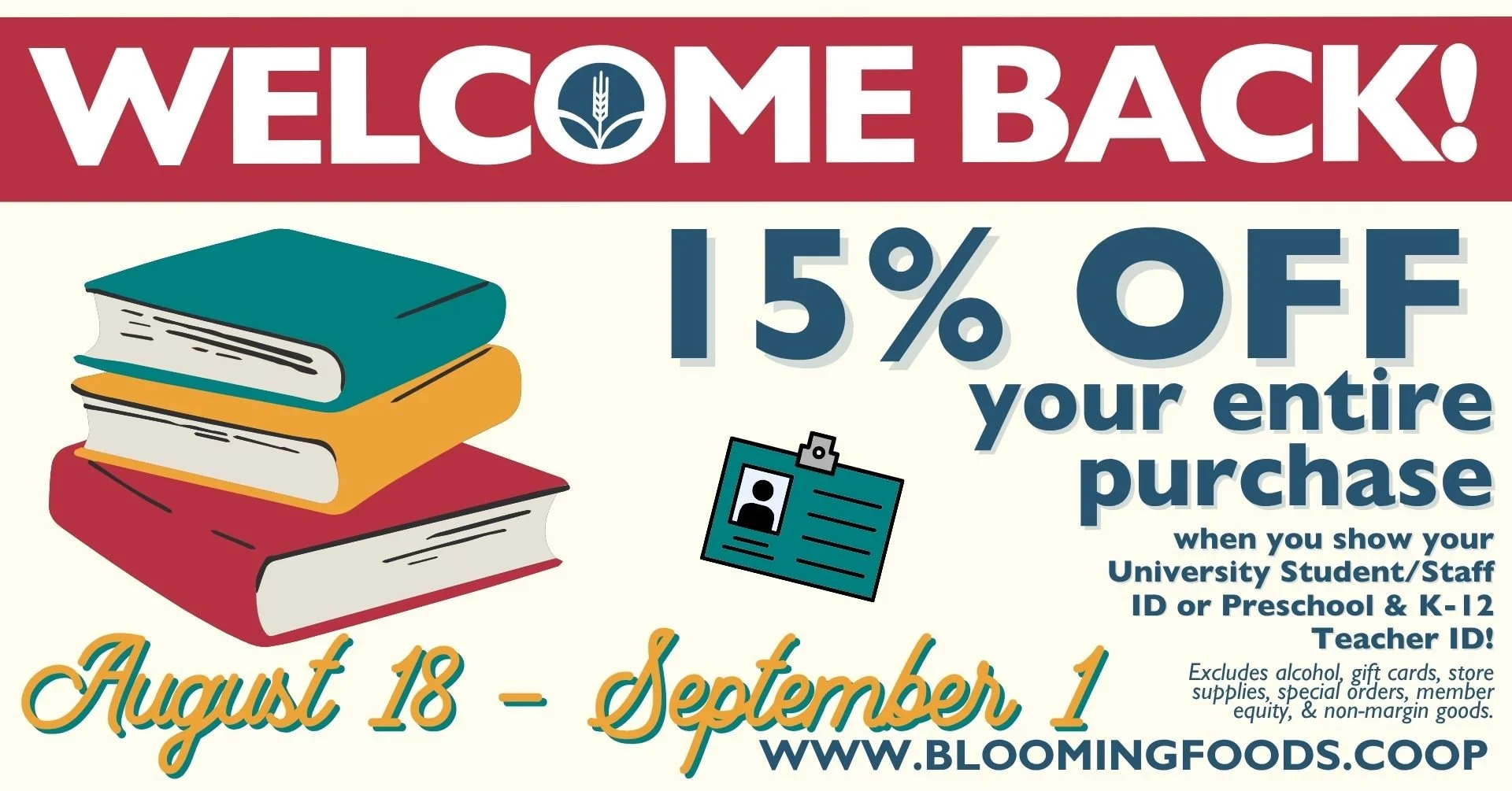 Welcome Back! 15% OFF your entire purchase when you show your University Student/Staff ID or Preschool & K-12 Teacher ID! Excludes alcohol, gift cards, store supplies, special orders, member equity, & non-margin goods. August 18 - September 1.