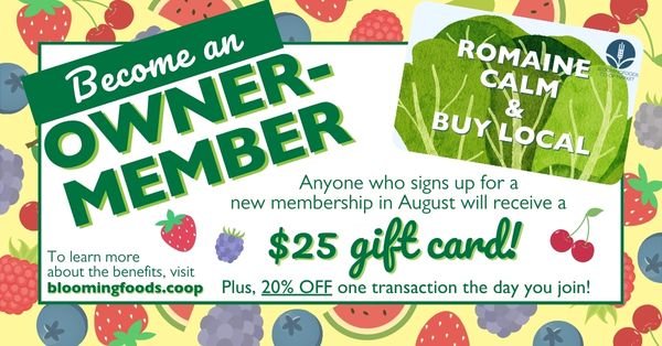 Become an Owner-Member! Anyone who signs up for a new membership in August will receive a $25 gift card! Plus, 20% OFF one transaction the day you join! To learn more about the benefits, visit bloomingfoods.coop.
