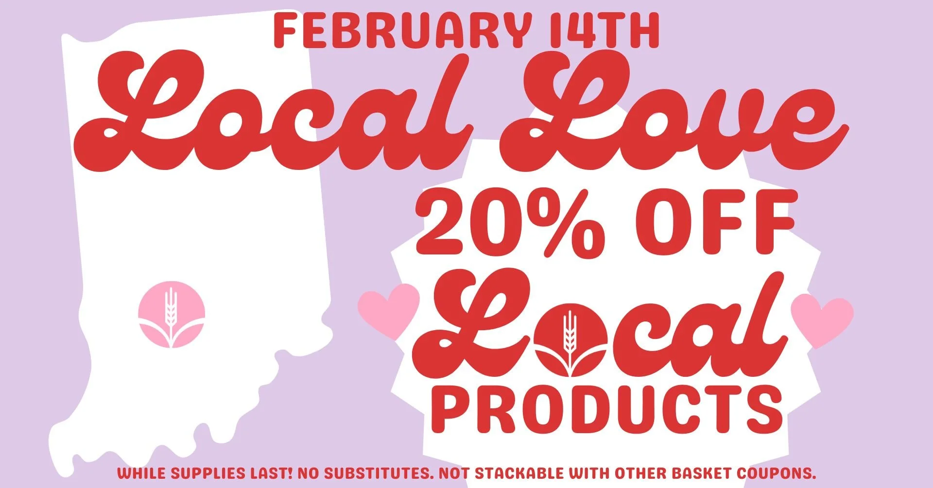 February 14th Local Love - 20% OFF Local Products! While supplies last! No substitutes. Not stackable with other basket coupons.