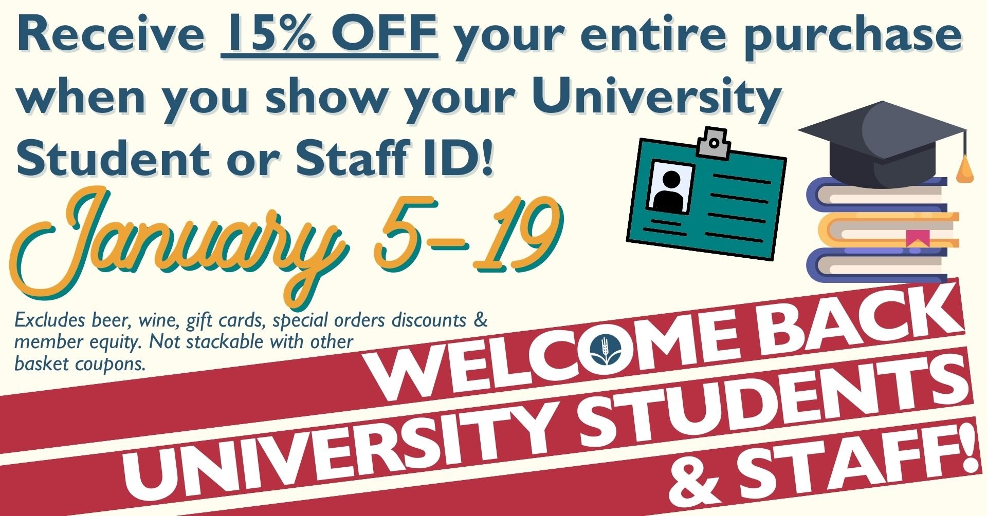 Receive 15% OFF your entire purchase when you show your University Student or Staff ID! January 5 - 19! Excludes beer, wine, gift cards, special orders discounts & member equity. Not stackable with other basket coupons. Welcome Back Students & Staff!