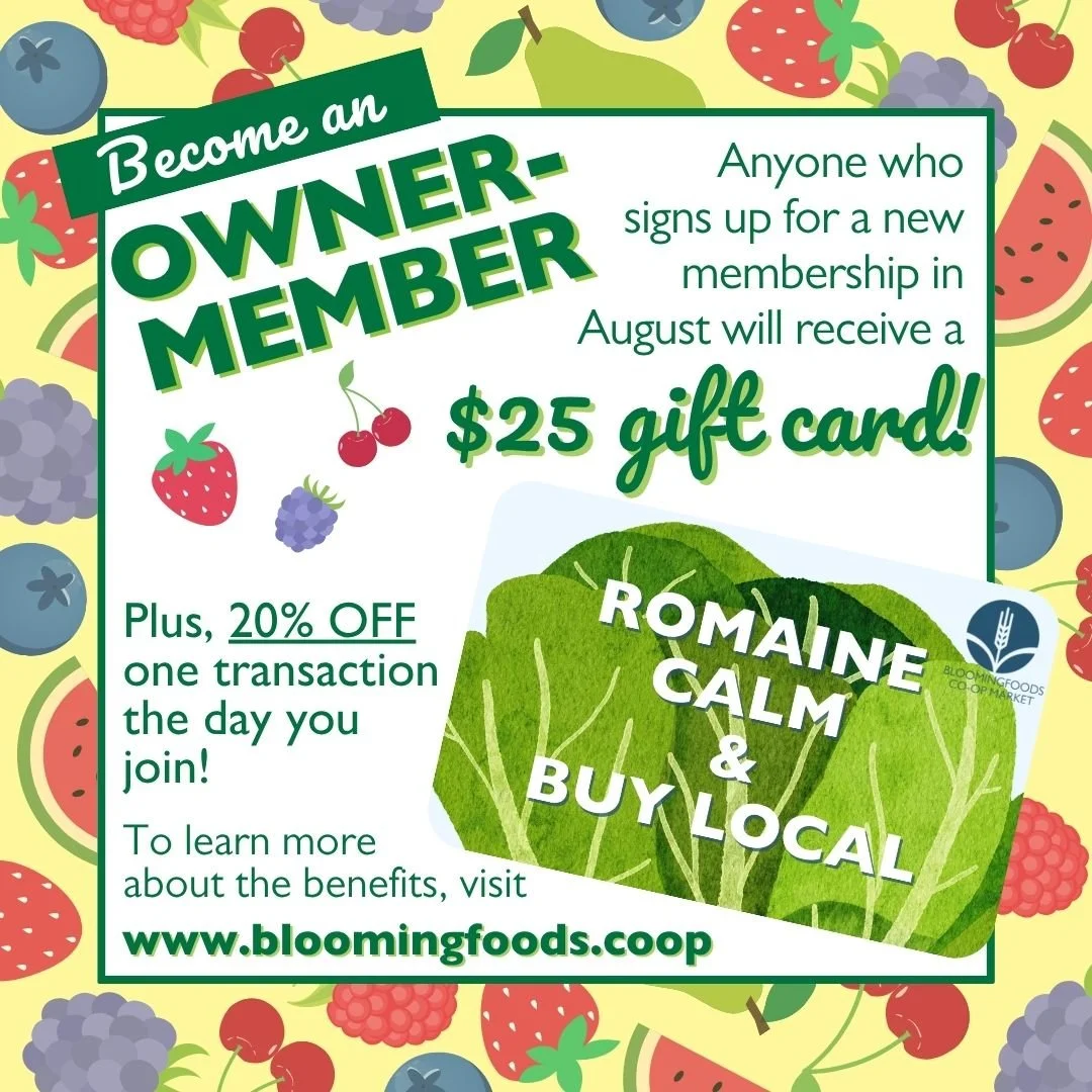Become an Owner-Member – Anyone who signs up for a new membership in August will receive a $25 gift card!  Plus, 20% off one transaction the day you join! To learn more about the benefits, visit www.bloomingfoods.coop