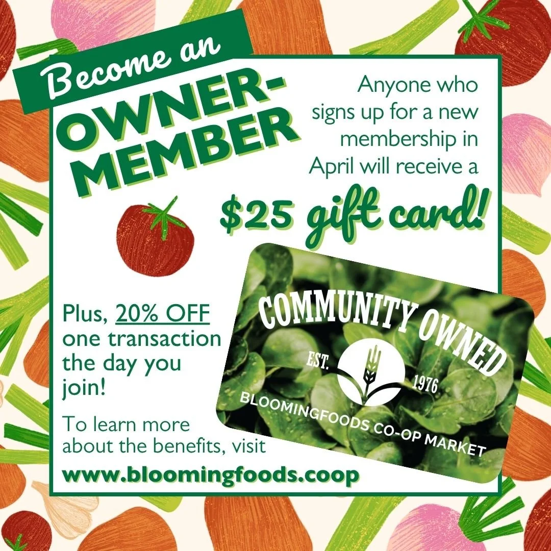 Become an Owner-Member - Anyone who signs up for a new membership in April will recieve a $25 gift card! Pleas, 20% oFF on transaction the day you join! To learn more about the benefits, visit www.bloomingfoods.coop