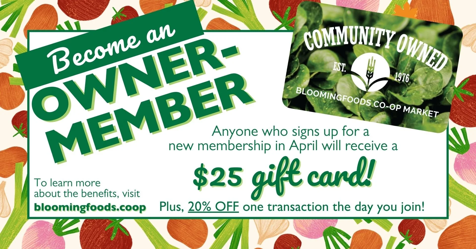 Become an Owner-Member - Anyone who signs up for a new membership in April will receive a $25 gift card! Plus, 20% OFF one transaction the day you join! To learn more about the benefits, visit bloomingfoods.coop