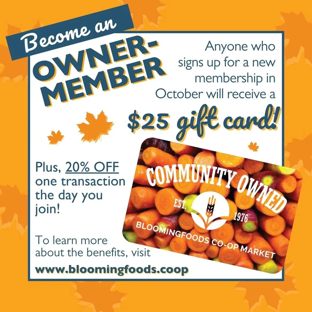 Become an Owner-Member! Anyone who signs up for a new membership in October will recieve a $25 gift card! Plus, 20% OFF one transaction the day you join! To learn more about the benefits, visit www.bloomingfoods.coop