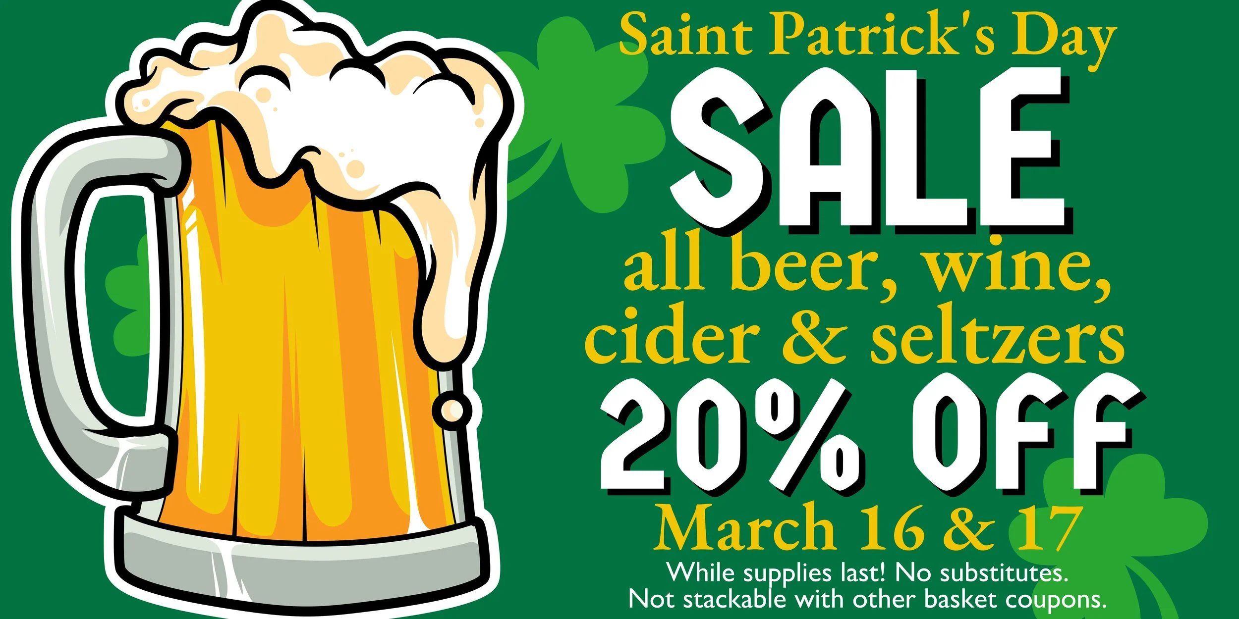 Saint Patrick's Day SALE! All beer, wine, cider & seltzers 20% OFF March 16 & 17! While supplies last. No substitutes. Not stackable with other basket coupons.