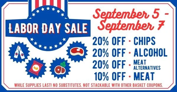 Labor Day Sale - September 5 - September 7 - 20% OFF - Chips - 20% OFF - Alcohol - 20% OFF - Meat Alternatives - 10% OFF - Meat - While supplies last! No Substitutes. Not Stackable with Other Basket Coupons.