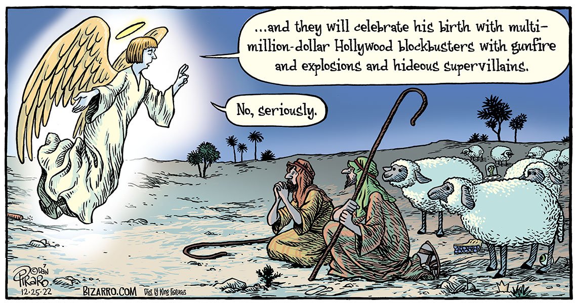 Angel speaking to the shepherds on Christmas:  And they will celebrate his birth with multi-million-dollar Hollywood blockbusters with gunfire and explosions and hideous supervillains. . . . No, seriously.