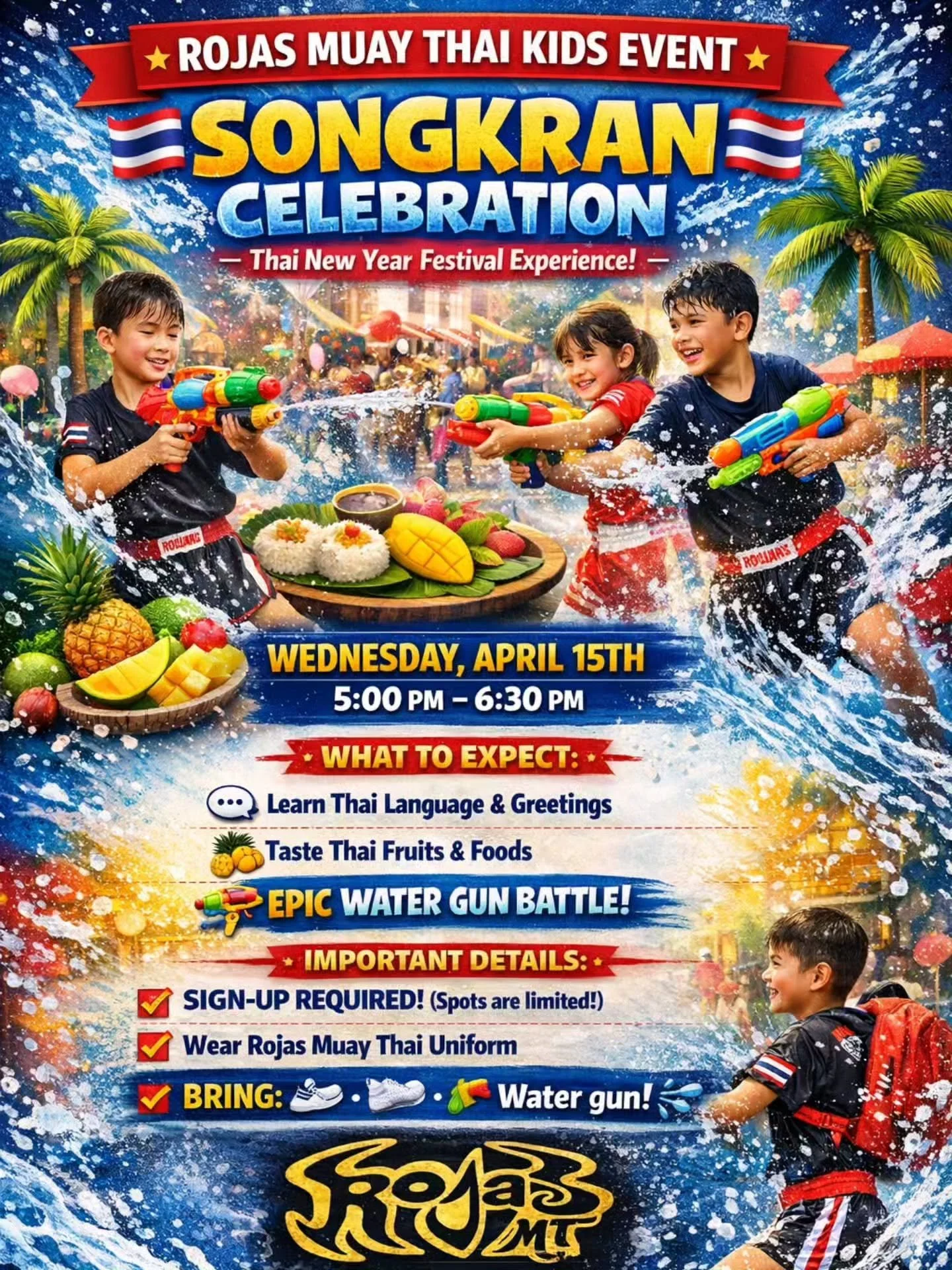 🌊 ROJAS MUAY THAI KIDS EVENT 🌊
🇹🇭 SONGKRAN CELEBRATION 🇹🇭

📅 WEDNESDAY, APRIL 15TH
⏰ 5:00 PM &ndash; 6:30 PM

🎉 WHAT TO EXPECT:
🗣️ Learn Thai Language &amp; Greetings
🍍 Taste &amp; explore Thai Fruits &amp; Foods
💦 EPIC WATER GUN BATTLE to