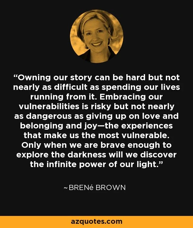 “Owning our story can be hard but not nearly as difficult as spending our lives running from it. Embracing our vulnerabilities is risky but not nearly as dangerous as giving up on love and belonging and joy—the experiences that make us the most vulnerable. Only when we are brave enough to explore the darkness will we discover the infinite power of our light.”