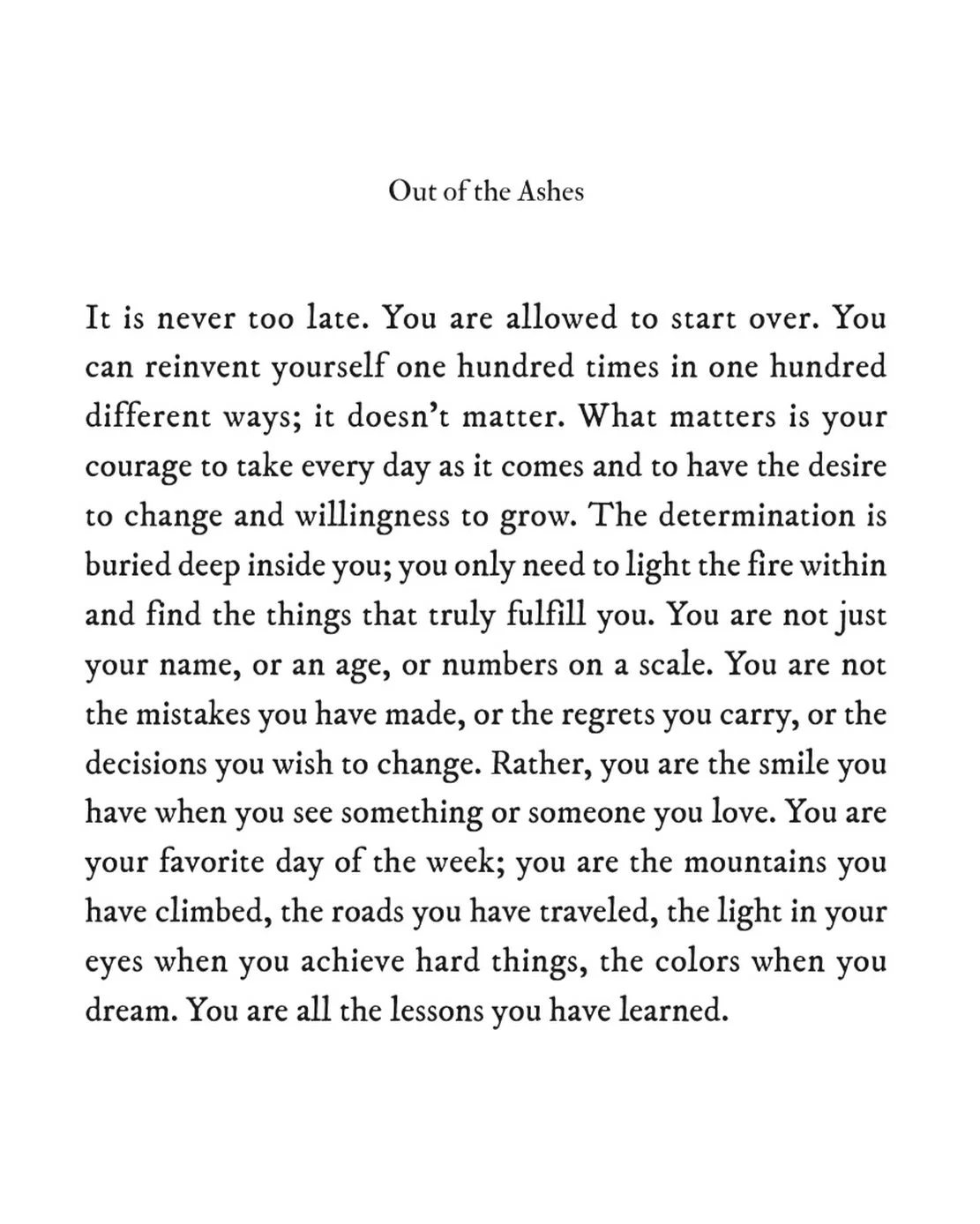 You are all the lessons you have learned ✨

It is never too late. You are allowed to start over. You can reinvent yourself one hundred times in one hundred different ways; it doesn&rsquo;t matter. What matters is your courage to take every day as it 