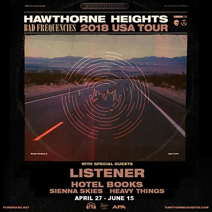 2018 US LISTENER TOUR WITH HAWTHORNE HEIGHTS, HOTEL BOOKS, SIENNA SKIES, AND HEAVY THINGS Apr 27, 2018 - RICHMOND, VA - Capital Ale House Apr 28, 2018 - RALEIGH, NC - Imurj Apr 29, 2018 - ASHEVILLE, NC - The Grey Eagle Apr 30, 2018 - NASHVILLE, TN - The Cowan May 1, 2018 - SHREVEPORT, LA - Bears on Fairfield May 2, 2018 - HOUSTON, TX - Warehouse Live May 3, 2018 - LAREDO, TX - The Club May 4, 2018 - Abilene, TX - Homer’s Bar** (Listener Only) May 5, 2018 - Bryan, TX - Grand Stafford Theater** (Listener Only) May 6, 2018 - SAN ANTONIO, TX - Jack’s May 8, 2018 - SPRINGFIELD, MO - Outland Ballroom May 9, 2018 - OMAHA, NE - The Waiting Room May 10, 2018 - DES MOINES, IA - Wooly’s May 11, 2018 - IOWA CITY, IA - Gabe’s May 12, 2018 - SIOUX FALLS, SD - The Icon Lounge May 13, 2018 - Burnsville, MN - The Garage** (Listener Only) May 15, 2018 - Springfield, IL - Radon Lounge** (Listener Only) May 22, 2018 - LAWRENCE, KS - Granada Theatre May 23, 2018 - DENVER, CO - Marquis Theater May 24, 2018 - SALT LAKE CITY, UT - Urban Lounge May 25, 2018 - SAN DIEGO, CA - House of Blues May 26, 2018 - LOS ANGELES, CA - The Echo May 27, 2018 - ANAHEIM, CA - House of Blues May 28, 2018 - PHOENIX, AZ - The Rebel Lounge May 29, 2018 - ALBUQUERQUE, NM - Launchpad May 30, 2018 - LUBBOCK, TX - Jake’s Backroom May 31, 2018 - DALLAS, TX - RBC June 2, 2018 - GREELEY, CO - Moxi Theater June 3, 2018 - CO. SPRINGS, CO - The Black Sheep June 5, 2018 - BILLINGS, MT - Pub Station June 6, 2018 - MISSOULA, MT - Top Hat Lounge June 7, 2018 - SPOKANE, WA - The Big Dipper June 8, 2018 - BOISE, ID - The Olympic June 9, 2018 - PORTLAND, OR - Hawthorne Theatre June 10, 2018 - SEATTLE, WA - Chop Suey June 11, 2018 - EUGENE, OR - Hifi Music Hall June 12, 2018 - SAN FRANCISCO, CA - DNA Lounge June 13, 2018 - SANTA CRUZ, CA - The Catalyst June 14, 2018 - REEDLEY, CA - The Wakehouse June 15, 2018 - LAS VEGAS, NV - The Beauty Bar