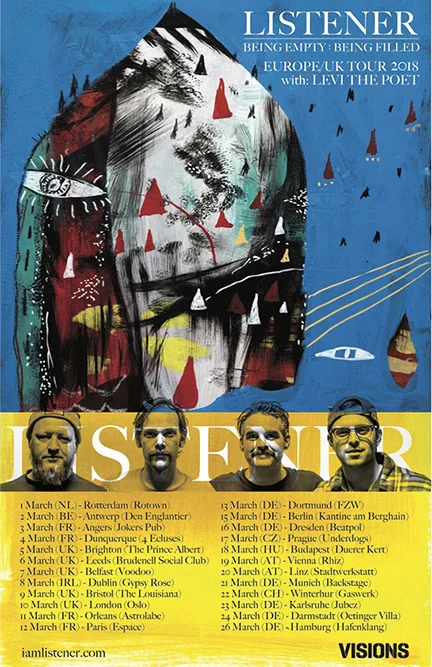 2018 EU/UK LISTENER BEING EMPTY : BEING FILLED TOUR WITH LEVI THE POET Mar 1, 2018 - Rotterdam, NL (Rotown) Mar 2, 2018 - Antwerpen, BE (Den Englantier) Mar 3, 2018 - Angers, FR (Jokers Pub) Mar 4, 2018 - Dunkerque, FR (4 Ecluses) Mar 5, 2018 - Brighton, UK (The Prince Albert) Mar 6, 2018 - Leeds, UK (Brudenell Social Club) Mar 7, 2018 - Belfast, UK (Voodoo) Mar 8, 2018 - Dublin, IE (Gypsy Rose) Mar 9, 2018 - Bristol, UK (The Louisiana) Mar 10, 2018 - London, UK (Oslo) Mar 11, 2018 - Orleans, FR (Astrolabe) Mar 12, 2018 - Paris, FR (Espace B) Mar 13, 2018 - Dortmund, DE (FZW) Mar 15, 2018 - Berlin, DE (Kantine am Berghain) Mar 16, 2018 - Dresden, DE (Beatpol) Mar 17, 2018 - Prague, CZ (Underdogs) Mar 18, 2018 - Budapest, HU (Duerer Kert) Mar 19, 2018 - Vienna, AT (Rhiz Mar 20, 2018 - Linz, AT (Stadtwerkstatt) Mar 21, 2018 - Munich, DE (Backstage) Mar 22, 2018 - Winterthur, CH (Gaswerk) Mar 23, 2018 - Karlsruhe, DE (Jubez) Mar 24, 2018 - Darmstadt, DE (Oetinger Villa) Mar 26, 2018 - Hamburg, DE (Hafenklang )