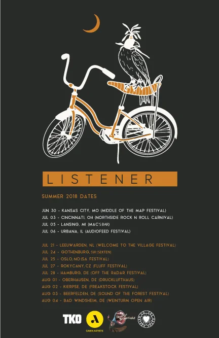2018 US/EU/UK LISTENER SUMMER FESTIVAL TOUR JUN 30 - KANSAS CITY, MO (MIDDLE OF THE MAP FESTIVAL) JUL 03 - CINCINNATI, OH (NORTHSIDE ROCK N ROLL CARNIVAL) JUL 05 - KALAMAZOO, MI (MAC’S BAR) JUL 06 - URBANA, IL (AUDIOFEED FESTIVAL) JUL 21 - LEEUWARDEN, NL (WELCOME TO THE VILLAGE FESTIVAL) JUL 24 - GOTHENBURG, SE (SEKTEN) JUL 25 - OSLO, NO (SA FESTIVAL) JUL 27 - ROKYCANY, CZ (FLUFF FESTIVAL) JUL 28 - HAMBURG, DE (OFF THE RADAR FESTIVAL) JUL 30 - HEUSDEN, NL (OJC JONOSH) JUL 31 - MOL, BE (JUEGDHUIS TYDEEH) AUG 01 - OBERHAUSEN, DE (DRUCKLUFTHAUS) AUG 02 - KIERPSE, DE (FREAKSTOCK FESTIVAL) AUG 03 - KARLSRUHE, DE (P8 VENUE) AUG 04 - BAD WINDSHEIM, DE (WEINTURM OPEN AIR)