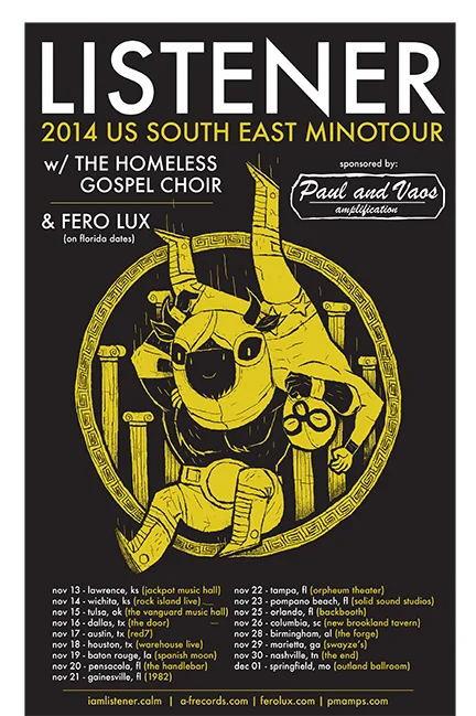2014 US LISTENER SOUTHWEST MINOTOUR Nov 13, 2014 - Lawrence, KS - Jackpot Music Hall Nov 14, 2014 - Wichita, KS - Rock Island Live Nov 15, 2014 - Tulsa, OK - Vanguard Music Hall Nov 16, 2014 - Dallas, TX - The Prophet Bar Nov 17, 2014 - Austin, TX - Red7 Nov 18, 2014 - Houston, TX - The Alley Cat Nov 19, 2014 - Baton Rouge, LA - Spanish Moon Nov 20, 2014 - Pensacola, FL - The HandleBar Nov 21, 2014 - Gainesville, FL - 1982 Bar Nov 22, 2014 - Ybor City, FL - The Orpheum Theater (Tampa) Nov 23, 2014 - Pompano Beach, FL - Solid Sound Studio Nov 25, 2014 - Orlando, FL - BackBooth Nov 26, 2014 - Columbia, SC - New Brookland Tavern Nov 28, 2014 - Birmingham, AL - The Forge Nov 29, 2014 - Marietta, GA - Swayze’s Nov 30, 2014 - Nashville, TN - The End Dec 1, 2014 - Springfield, MO - The Outland Ballroom