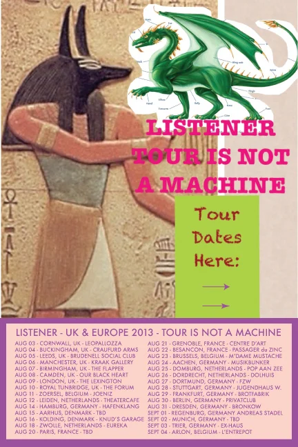2013 UK/EU LISTENER TOUR IS NOT A MACHINE Aug 03, 2013 - Cornwall, Uk - (Leopallozza) Aug 04, 2013 - Buckingham, Uk (Craufurd Arms) Aug 05, 2013 - Leeds, Uk (Brudenell Social Club) Aug 06, 2013 - Manchester, Uk (Kraak Gallery) Aug 07, 2013 - Birmingham, Uk (The Flapper) Aug 08, 2013 - Camden, Uk (Our Black Heart) Aug 09, 2013 - London, Uk (The Lexington) Aug 10, 2013 - Royal Tunbridge Wells, Uk (The Forum) Aug 11, 2013 - Zoersel, Belgium (Joeniz) Aug 12, 2013 - Leiden, Netherlands (Theatercafe) Aug 14, 2013 - Hamburg, Germany (Hafenklang) Aug 15, 2013 - Aarhus, Denmark (BIO Dome) Aug 16, 2013 - Kolding, Denmark (Knud’s Garage) Aug 18, 2013 - Zwolle, Netherlands (Eureka) Aug 20, 2013 - Paris, France (L'Espace) Aug 21, 2013 - Grenoble, France (Centre D’art) Aug 22, 2013 - Besancon, France (Passager Du Zinc) Aug 23, 2013 - Brussels, Belgium (M’dame Mustache) Aug 24, 2013 - Aachen, Germany (Musikbunker) Aug 25, 2013 - Domburg, Netherlands (Pop Aan Zee) Aug 26, 2013 - Dordrecht, Netherlands (Dolhuis) Aug 27, 2013 - Dortmund, Germany (FZW) Aug 28, 2013 - Stuttgart, Germany (Jugendhaus) Aug 29, 2013 - Frankfurt, Germany (Brotfabrik) Aug 30, 2013 - Berlin, Germany (Privatclub) Aug 31 , 2013- Dresden, Germany (Sound of Bronkow) Sep 01, 2013 - Regenburg, Germany (Andreas Stadel) Sep 03, 2013 - Trier, Germany (Ex-haus) Sep 04, 2013 - Arlon, Belgium (L’entrepot)