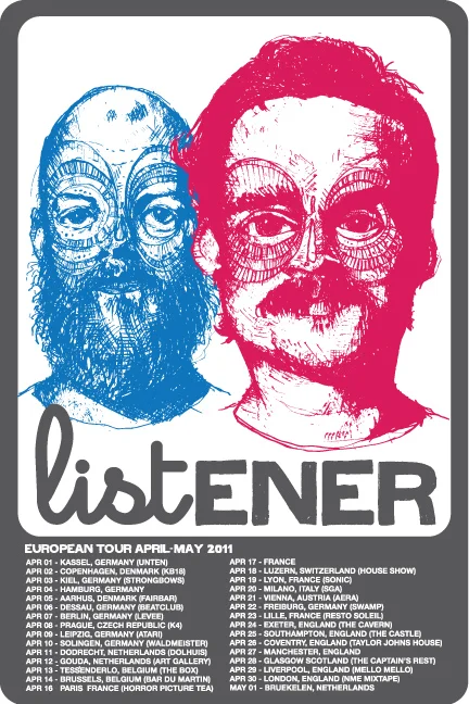 2011 EU/UK LISTENER EUROPEAN TOURCATION Apr 01 - Kassel, Germany (Unten) Apr 02 - Copenhagen, Denmark (KB18) Apr 03 - Kiel, Germany (Strongbows) Apr 05 - Aarhus, Denmark (Fairbar) Apr 06 - Dessau, Germany (Beatclub) Apr 07 - Berlin, Germany (Levee) Apr 08 - Prague, Czech Republic (Klub K4) Apr 09 - Leipzig, Germany (Atari) Apr 10 - Solingen, Germany (Waldmeister) Apr 11 - Dodrecht, Netherlands (Dolhuis) Apr 12 - Gouda, Netherlands (The Art Gallery) Apr 13 - Tessenderlo, Belgium (The Box) Apr 14 - Brussels, Belgium (Bar Du Martin) Apr 16 - Paris, France (Horror Picture Tea) Apr 18 - Luzern, Switzerland (a House Show) Apr 19 - Lyon, France (Sonic) Apr 20 - Milano, Italy (SGA) Apr 21 - Vienna, Austria (Cafe Aera) Apr 22 - Freiburg, Germany (Swamp) Apr 23 - Lille, France (Resto Soleil) Apr 24 - Exeter, England (The Cavern) Apr 25 - Southampton, England (Bargate Castle) Apr 26 - Coventry, England (Taylor John’s House) Apr 28 - Glasgow Scotland (The Captain’s Rest) Apr 29 - Liverpool, England (Mello Mello) Apr 30 - London, England (93 Feet East) May 06 - Utrecht, Netherlands (Village Coffee) May 07 - Bruekelen, Netherlands (HenkJan’s House)