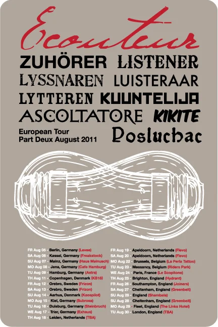 2011 EU/UK LISTENER EUROPE TOUR PART DEUX Aug 05 - Berlin, Germany (Levee) Aug 06 - Kassel, Germany (Freakstock Festival) Aug 07 - Mainz, Germany (Haus Mainusch) Aug 08 - Jena, Germany (Cafe Wagner) Aug 09 - Hamburg, Germany (Astra) Aug 11 - Copenhagen, Denmark (KB18) Aug 13 - Orebro, Sweden (Frizon Festival) Aug 14 - Aarhus, Denmark (Kaospilot) Aug 15 - Kiel, Germany (Subrosa) Aug 16 - Duisburg, Germany - (Steinbruch) Aug 17 - Trier, Germany (Exhaus) Aug 18 - Leiden, Netherlands (Sub071) Aug 19 - Apeldoorn, Netherlands (Flevo Festival) Aug 20 - Apeldoorn, Netherlands (Flevo Festival) Aug 22 - Brussels, Belgium (La Perla Tattoo) Aug 23 - Arlon, Belgium (La Curieuse) Aug 24 - Paris, France (Le Scopitone) Aug 25 - Brighton, England (Hydrant) Aug 26 - Southampton, England (Joiners) Aug 27 - Cheltenham, England (Greenbelt Festival) Aug 28 - Cheltenham, England (Greenbelt Festival) Aug 29 - Fleet, England (The Links Hotel) Aug 30 - London, England (Star of Kings) 2011 US LISTENER TOUR PART DEUX Sep 01 - Lafayette, CO (St Idas) Sep 02 - Omaha, NE (Sokol Underground) w/ Blindside Sep 03 - Worthing, SD (Lifelight Festival) Sep 04 - Worthing, SD (Lifelight Festival) Sep 07 - Fargo, ND (Dive95 Studio) Sep 08 - Brainerd, MN (1 Life Tattoo) Sep 10 - Menomonie, WI (College Block Party UW) Sep 11 - Lincoln, IL (Eric’s Loft) Sep 12 - St Louis, MO (Chuck’s Basement) Sep 15 - Chicago, IL (Story Conference) Sep 16 - Springfield, MO (Colby Moore’s Photography Studio) Sep 17 - Joplin, MO (Solace)