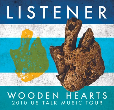 2010 US LISTENER WOODEN HEARTS TALK MUSIC TOUR Mar 20, 2010 - Fort Smith, AR (The Regeneration) Mar 26, 2010 - Springfield, MO (Front Porch Coffee) Mar 27, 2010 - Bentonville, AR (Skia) Apr 01, 2010 - Fayetteville, AR (Church at Arkansas) Apr 02, 2010 - Tulsa, OK (Joe Mommas) Apr 03, 2010 - Oklahoma City, OK (Sauced) Apr 04, 2010 - Emporia, KS (The Inner Bean) Apr 05, 2010 - Manhattan, KS (Auntie Mae’s Parlor) Apr 07, 2010 - Kansas City, KS (ScionLab) Apr 08, 2010 - Omaha, NE (Caffeine Dreams) Apr 09, 2010 - Moline, IL (Fireworks Coffee) Apr 10, 2010 - Decatur, IL (Wake the Dead Cafe) Apr 11, 2010 - Macomb, IL (Aroma Coffee) Apr 12, 2010 - Ames, IA (Ames Progressive) Apr 14, 2010 - Northfield, MN (The Key) Apr 15, 2010 - Willmar, MN (The Warehouse) Apr 16, 2010 - St. Paul, MN (Ekklesia House) Apr 17, 2010 - Fargo, ND (Nestor Tavern) Apr 21, 2010 - Milwaukee, WI (Miramar Theater) Apr 22, 2010 - Chicago, IL (Andrew’s House) Apr 23, 2010 - Chicago, IL (Summer Camp House) Apr 24, 2010 - Rockford, IL (Stuart’s Coffee Co.) Apr 25, 2010 - Bloomington, IN (Rachael’s Cafe) Apr 30, 2010 - Columbus, IN (Eminence Photo Studio) May 01, 2010 - Fort Wayne, IN (Studio 13) May 02, 2010 - Grand Rapids, MI (the DAAC) May 05, 2010 - Bay City, MI (The Snuggly Mug) May 06, 2010 - Canton, MI (The Cherry Martini) May 07, 2010 - Detroit, MI (Division Street Gallery) May 08, 2010 - Ypsilanti, MI (Dreamland Theater) May 12, 2010 - Covington, KY (Molly Malones) May 13, 2010 - Mount Vernon, OH (Root Art Center) May 14, 2010 - Columbus, OH (The Crackhouse) May 16, 2010 - Cambridge, ON (Mill Cafe) May 18, 2010 - London, ON (Paul Mack’s House) May 19, 2010 - Kitchener, ON (The Stirling House) May 20, 2010 - Ajax, ON (C4) May 21, 2010 - Rochester, PA (Blue Violet Cafe) May 22, 2010 - Pittsburgh, PA (Eastminster Presb.) May 25, 2010 - Pittsburgh, PA (Hot Metal Bridge) May 27, 2010 - Lebanon, PA (Legends Cafe) May 29, 2010 - Brooklyn, NY (Rooftop Show) May 30, 2010 - Brooklyn, NY (Goodbye Blue Monday) Jun 02, 2010 - Ridge, NY (Temple Baptist) Jun 03, 2010 - Valley Stream, NY (Darell’s House) Jun 04, 2010 - Gloucester, MA (The Rhumbline) Jun 05, 2010 - Keene, NH (The Starving Artisit) Jun 06, 2010 - Manhattan, NY (The Delancey) Jun 07, 2010 - Philadelphia, PA (Brent’s House) Jun 08, 2010 - Washington, DC (Bohemian Caverns) Jun 09, 2010 - Sterling, VA (Cerro Verde) Jun 10, 2010 - Frederick, MD (Guido’s Speakeasy) Jun 11, 2010 - Frostburg, MD (Tryals House Show) Jun 11, 2010 - Frostburg, MD (Dantes) Jun 12, 2010 - Morgantown, WV (So.Zo.) Jun 13, 2010 - Asheville, NC (Flood Gallery) Jun 17, 2010 - Atlanta, GA (Star Bar) Jun 18, 2010 - Winfield, AL (Alisha’s House) Jun 19, 2010 - Memphis, TN (Nocturnal) Jun 20, 2010 - Fayetteville, AR (The Lit Lounge) Jun 23, 2010 - Joplin, MO (Pete’s House) Jun 25, 2010 - Lebanon, MO (The Revolution) Jun 26, 2010 - Champaign, IL (Dan Akroyd’s House) Jun 27, 2010 - MacKinaw, IL (Momma Linda’s House) Jun 28, 2010 - Cornerstone Festival (Solace Stage) Jun 30, 2010 - Cornerstone Festival (Jesus Village Stage) Jul 01, 2010 - Cornerstone Festival (Raging Storm Stage) Jul 02, 2010 - Cornerstone Festival (Arkansas Stage) Jul 03, 2010 - Cornerstone Festival (Underground Stage) Jul 06, 2010 - Rockford, IL (Stuarts Coffee Co.) Jul 08, 2010 - Columbus, IN (Columbus Bar) Jul 09, 2010 - Lexington, KY (Agape House) Jul 10, 2010 - Nashville, TN (Humankind) Jul 11, 2010 - Chattanooga, TN (Collective Cothing) Jul 13, 2010 - 96, SC (Homemade Genius) Jul 14, 2010 - Florence, SC (Bean Groovy) Jul 16, 2010 - Bryant, AR (Sean’s House) Jul 17, 2010 - Memphis, TN (THAT Church) Jul 18, 2010 - Fort Smith, AR (Amp’d The Regeneration) Jul 22, 2010 - Jacksonville, FL (Lomax Lodge) Jul 23, 2010 - Jacksonville, FL (LandShark Cafe) Jul 24, 2010 - Orlando, FL (Redlight Redlight) Jul 25, 2010 - Hialeah, FL (Alex’s House) Jul 27, 2010 - Miami Springs, FL (Catalyst) Jul 28, 2010 - Sarasota, FL (Pastimes Pub) Jul 29, 2010 - Clearwater, FL (Billy D’s) Jul 30, 2010 - Tampa, FL (Hannah’s House) Jul 31, 2010 - Lakeland, FL (Polk Museum of Art) Aug 01, 2010 - Tampa, FL (Crossover) Aug 04, 2010 - Pensacola, FL (Black Sparrow House) Aug 05, 2010 - Foley, AL (The Back Door) Aug 06, 2010 - Pensacola, FL (The Handlebar) Aug 07, 2010 - Baton Rouge, LA (The Warehouse) Aug 08, 2010 - New Orleans, LA (The Circle Bar) Aug 10, 2010 - Woodlands, TX (Shadowplay Lounge) Aug 12, 2010 - San Antonio, TX (Pedicab) Aug 13, 2010 - Austin, TX (Beauty Bar) Aug 14, 2010 - Dallas, TX (The Art Studio) Aug 15, 2010 - Lubbock, TX (Nat’s House) Aug 18, 2010 - Albuquerque, NM (Lobos Theater) Aug 19, 2010 - Pueblo, CO (The Senate) Aug 20, 2010 - Florrisant, CO (Newhoma Fest) Aug 21, 2010 - Colorado Springs, CO (Triple Nickel Tavern) Aug 22, 2010 - Woodland Park, CO (Tony’s House) Aug 25, 2010 - Denver, CO (Summit Music Hall) Aug 26, 2010 - Greeley, CO (Zoe’s) Aug 28, 2010 - Fargo, ND (Studio 222) Aug 29, 2010 - Northfield, MN (The Key) Sep 01, 2010 - Rochester, MN (UTurn Coffeehouse) Sep 02, 2010 - Willmar, MN (First Street Warehouse) Sep 04, 2010 - Lifelight Fest Sioux Falls, SD (360 Stage) Sep 05, 2010 - Lifelight Fest Sioux Falls, SD (Souled Out Stage) Sep 08, 2010 - Chicago, IL (Phyllis’ Musical Inn) Sep 09, 2010 - Columbus, IN (The Living Room) Sep 10, 2010 - Columbus, OH (The Treehouse) Sep 11, 2010 - Pittsburgh, PA (Hot Metal Bridge) Sep 12, 2010 - Hamilton, ON (This Aint Hollywood) Sep 16, 2010 - Cambridge, ON (The Mill Cafe) Sep 17, 2010 - London, ON (Paul’s House) Sep 18, 2010 - Toronto, ON (Smiling Buddha Bar) Sep 19, 2010 - Bowmanville, ON (Discovery Church) Sep 21, 2010 - Thompson, OH (Thompson UMC) Sep 22, 2010 - Ypsilanti, MI (BenAngie’s House) Sep 23, 2010 - Muncie, IN (Vecinos Coffee Gallery) Sep 25, 2010 - Muncie, IN (Ball State University) Sep 26, 2010 - Cape Girardeau, MO (Baptist Student Center) Nov 04, 2010 - Atlanta, GA (The Goat Farm) Nov 10, 2010 - Nashville, TN (N-Fusion Inc.) Nov 11, 2010 - Memphis, TN (The Abbey) Nov 12, 2010 - Poplar Bluff, MO (Zach’s House) Nov 13, 2010 - Searcy, AR (Stephen’s House) Nov 14, 2010 - Siloam Springs, AR (Kyle’s House) Nov 16, 2010 - Midlothian, TX (Lighthouse Coffee Bar) Nov 17, 2010 - Lubbock, TX (Bash Riprocks) Nov 18, 2010 - Hobbs, NM (Center for the Arts) Nov 19, 2010 - Las Cruces, NM (El Tiburon) Nov 21, 2010 - Glendale, AZ (Trinity Mennonite) Nov 24, 2010 - Las Vegas, NV (Red Handed Tattoo Gallery) Nov 26, 2010 - Las Vegas, NV (Sunrise Coffee) Nov 27, 2010 - Pasadena, CA (CalTech - Dabney House) Nov 28, 2010 - San Diego, CA (The Kava Lounge) Dec 01, 2010 - Los Angeles, CA (Synchronicity LA) Dec 02, 2010 - Highland, CA (Church of the Valley) Dec 03, 2010 - Stockton, CA (Plea For Peace Center) Dec 04, 2010 - Portland, OR (Lotus Seed Center) Dec 05, 2010 - Portland, OR (Backspace Cafe) Dec 07, 2010 - Olympia, WA (The Royal Lounge) Dec 08, 2010 - Bellingham, WA (Whatcom Community College) Dec 09, 2010 - Renton, WA (Becca’s House) Dec 10, 2010 - Centralia, WA (The Quesadilla Factory) Dec 11, 2010 - Spokane, WA (Mootsy’s) Dec 12, 2010 - Boise, ID (Jeremy’s House) Dec 15, 2010 - Salt Lake City, UT (Bar Deluxe) Dec 17, 2010 - Colorado Springs, CO (Triple Nickel Tavern) Dec 18, 2010 - Woodland Park, CO (NCCF Building) Dec 19, 2010 - Denver, CO (Summit Music Hall)