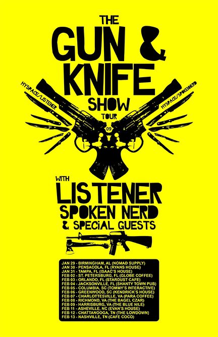 2009 US LISTENER TOUR DATES Jan 08, 2009 - Oklahoma City, Oklahoma - Sauced Jan 09, 2009 - Forney, Texas - The Venue Jan 10, 2009 - Austin, Texas - The Ten Arena w/ Josh Dies (Showbread) 2009 US LISTENER GUN AND KNIFE SHOW TOUR WITH SPOKEN NERD Jan 29, 2009 - Birmingham, Alabama - Nomad Supply Jan 30, 2009 - Pensacola, Florida - The Strongstead Jan 31, 2009 - Tampa, Florida - Isaac’s House Feb 02, 2009 - St. Petersburg, Florida - The Globe Coffee Feb 03, 2009 - Orlando, Florida - Stardust Cafe Feb 04, 2009 - Jacksonville, Florida - The Shanty Town Pub Feb 05, 2009 - Columbia, South Carolina - Tommy’s Interactive Feb 06, 2009 - Hodges, South Carolina - Kendrick’s House Feb 07, 2009 - Charlottesville, Virginia - Para Coffee Feb 08, 2009 - Richmond, Virginia - The Bagel Czar Feb 09, 2009 - Harrisonburg, Virginia - The Blue Nile Feb 11, 2009 - Asheville, North Carolina - Evan’s House Feb 12, 2009 - Chattanooga, Tennessee - The Lowdown Feb 13, 2009 - Nashville, Tennessee - Cafe CoCo