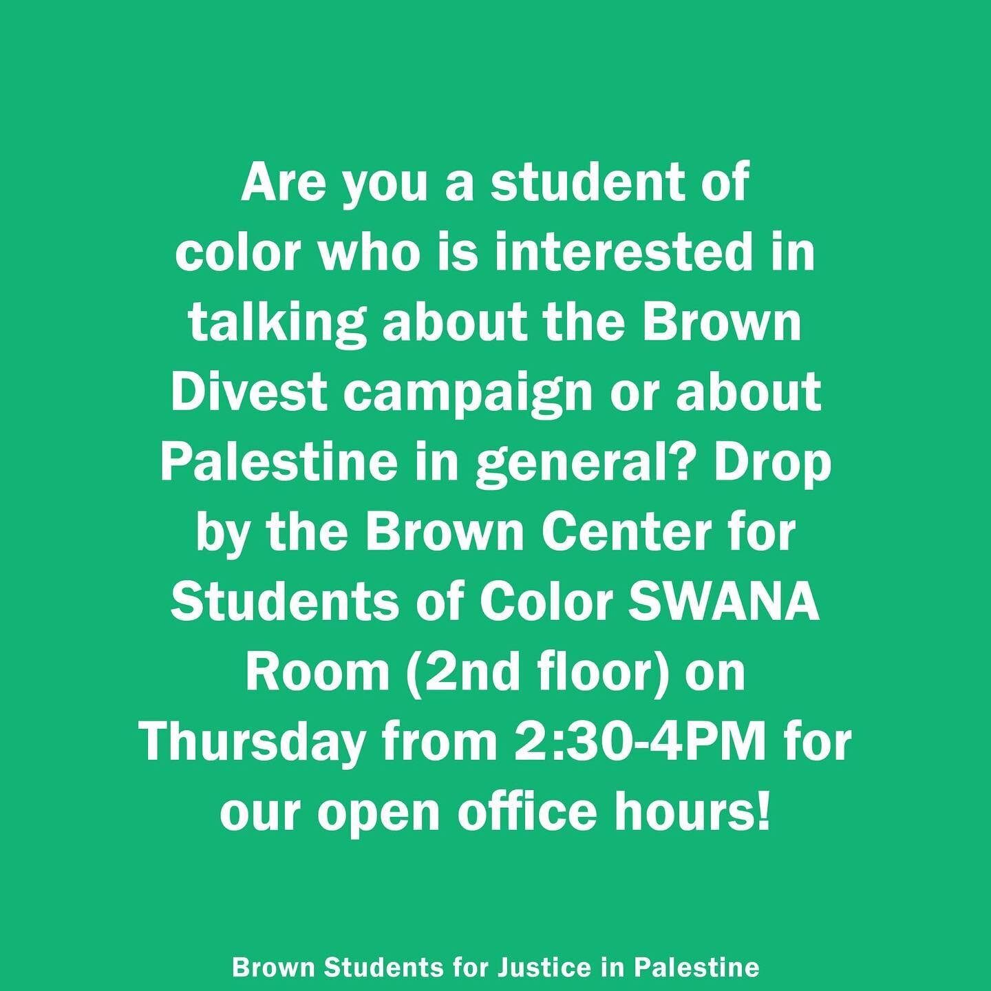 Brown Divest Open Office hours!

Are you a student of color who is interested in talking about the Brown Divest campaign or about Palestine in general? Drop by the Brown Center for Students of Color SWANA Room (2nd floor) on Thursday from 2:30-4PM fo