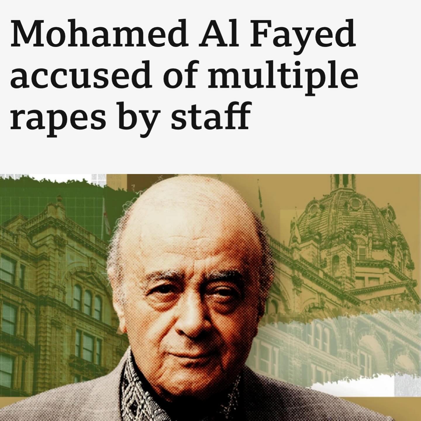 Billionaire owner of Harrods in London Mohamed Al Fayed BBC reports, used Harrods as his sexual playground to pick out young pretty female staff members to rape and assault. 20 women have come forward with charges. He would send all female staff to e
