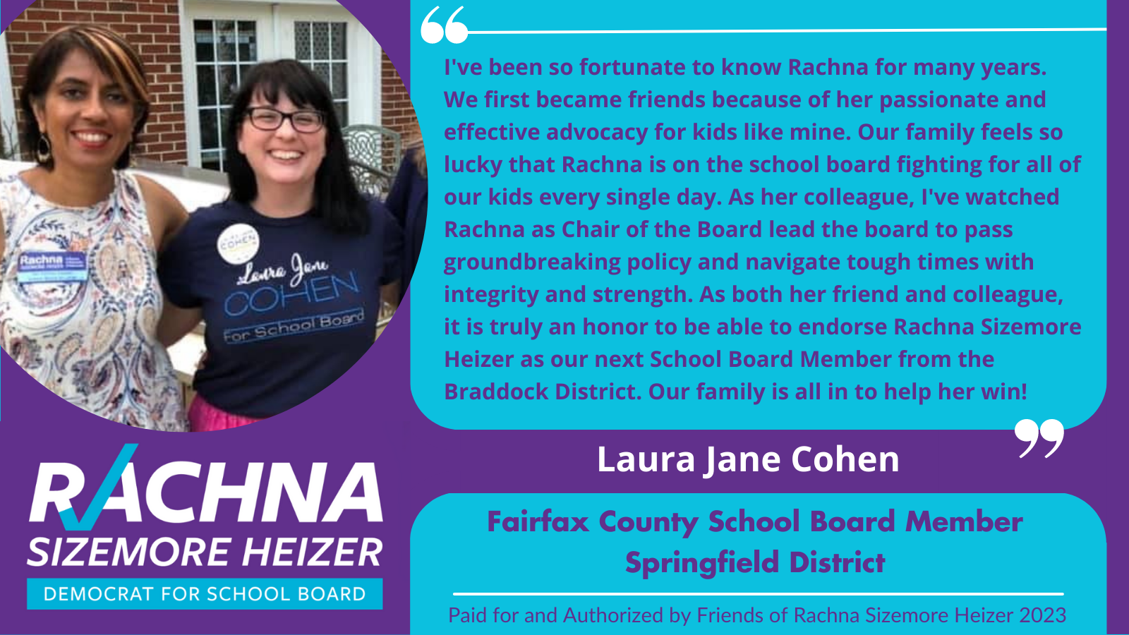  Endorsement from Fairfax County School Board Member Springfield District Laura Jane Cohen. Endorsement is “I’ve been fortunate to know Rachna for many years. We first became friends because of her passionate and effective advocacy for kids like mine