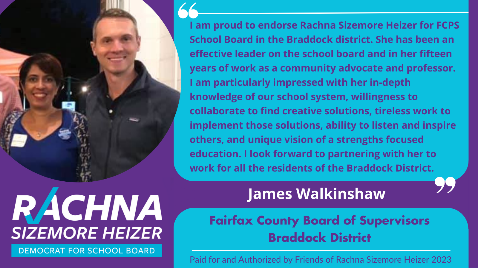  Endorsement from Supervisor James Walkinshaw, Braddock District. Endorsement is “I am proud to endorse Rachna SIzemore Heizer for FCPS School Board in the Braddock District. She has been an effective leader on the school board and in her fifteen yea