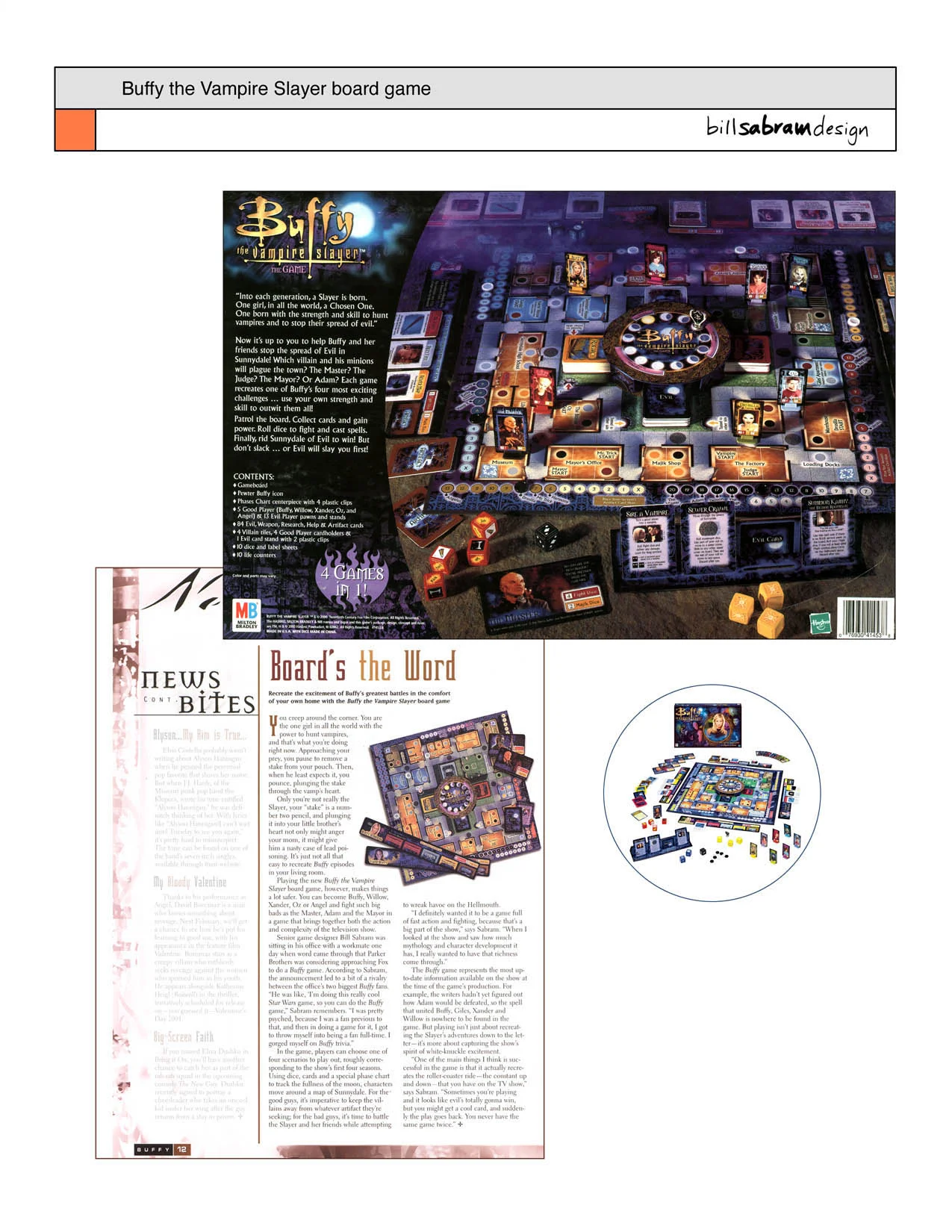 Ranked in the GAMES MAGAZINE Top 100 Games of the Year - December 2001 issue and featured in the BUFFY #10 WINTER 2000 Official Fan Magazine... Fast action fighting board game, just like the hit television show. In this game, you and your friends team up to save Sunnydale from evil. Will you play Buffy the Vampire Slayer, Willow the wicca, Oz the werewolf or Xander? Travel the board to collect cards. Race to uncover artifacts before they fall into the hands of evil. Roll dice to fight and cast spells. Stake vampires. The game includes four different scenarios, (one for each of the first four seasons of the show) and recreates the white-knuckled clash of each season finale. This was the final game I designed as a full Hasbro Games employee before they moved 100 miles away. It was an incredibly rewarding swan song, since it was well received by gamers and Buffy fans alike. I especially enjoyed infusing the game rules and components with snappy dialogue and witty humor from the hit TV show.