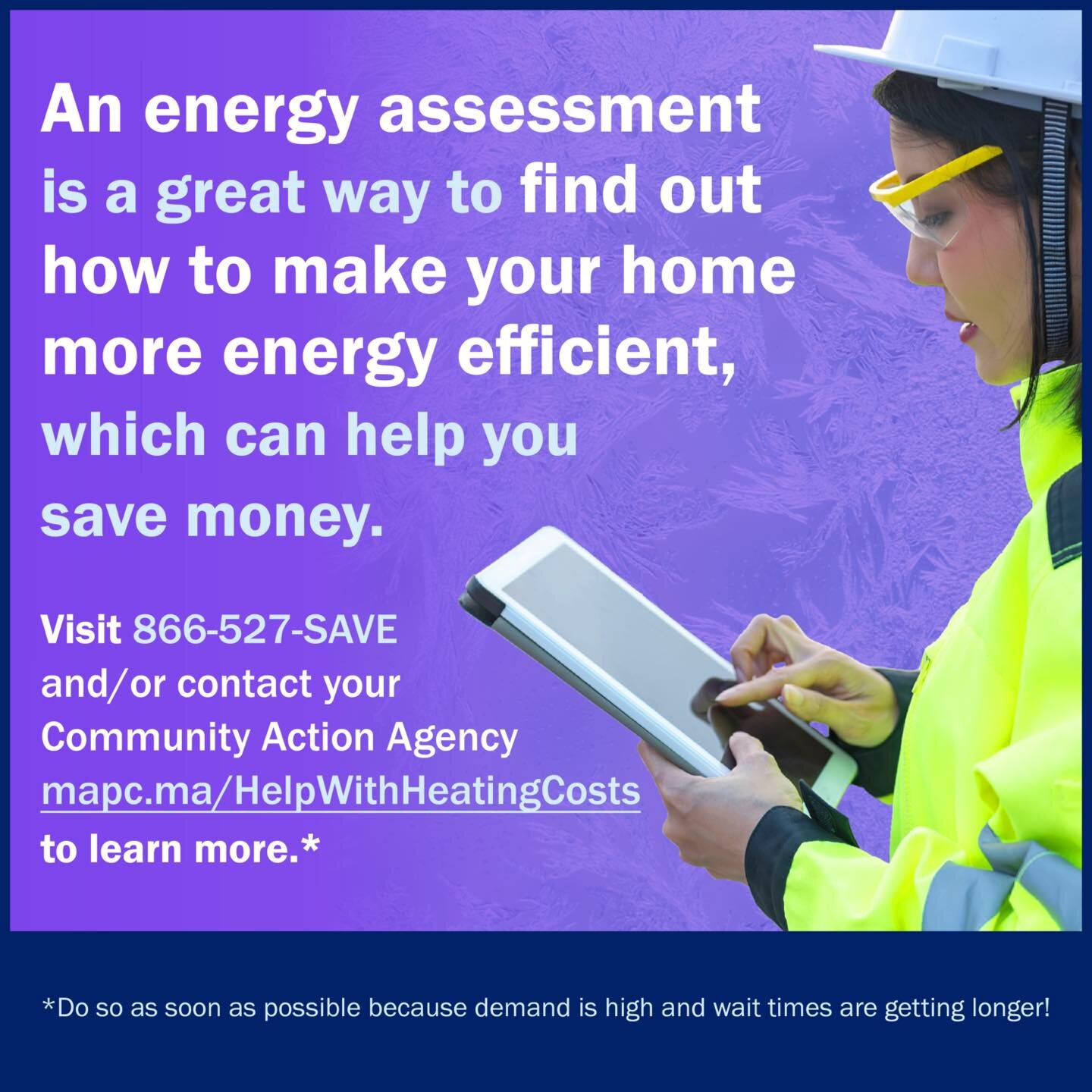 An energy assessment is a great way to find out how to make your home more energy efficient, which can help you save money. Call Mass Save (866-527-7283) and/or contact your Community Action Agency (mapc.ma/HelpWithHeatingCosts) to learn more. Do so 