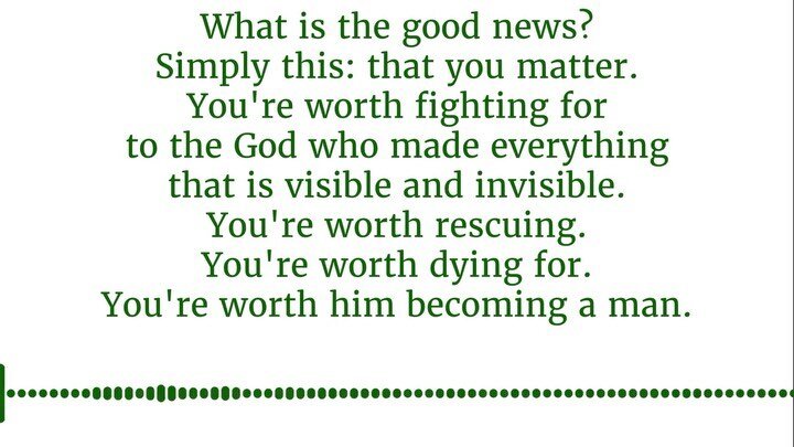 &quot;What is the good news?  Simply this: that you matter.⁠⠀
You're worth fighting for to the God who made everything that is visible and invisible. ⁠⠀
You're worth rescuing. ⁠⠀
You're worth dying for. ⁠⠀
You're worth him becoming a man. ⁠⠀
⁠⠀
And s