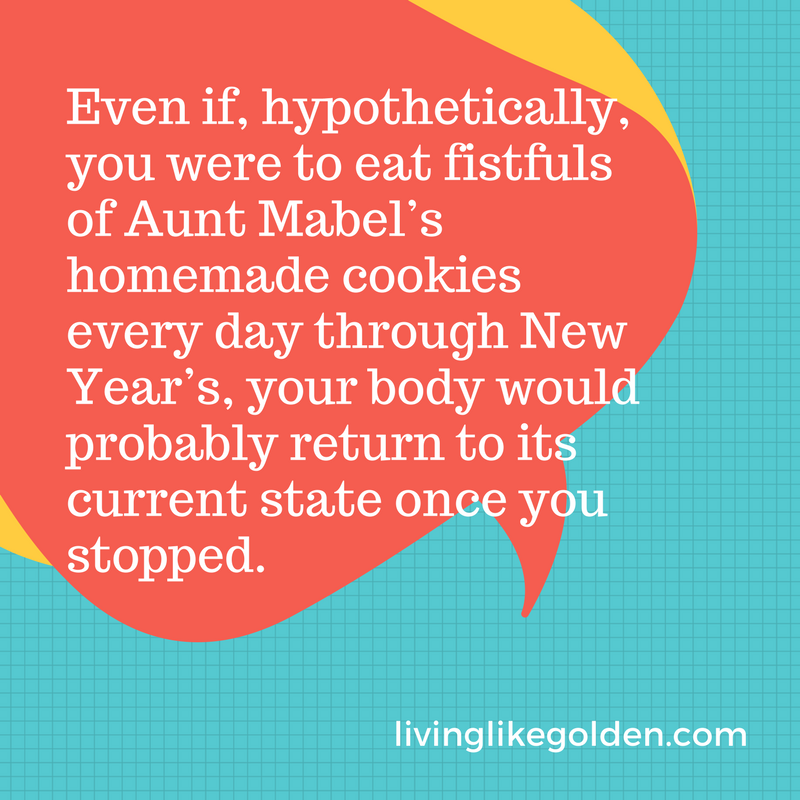 Even if, hypothetically, you were to eat fistfuls of Aunt Mabel’s homemade cookies every day through New Year’s, your body would probably return to its current state once you stopped..png