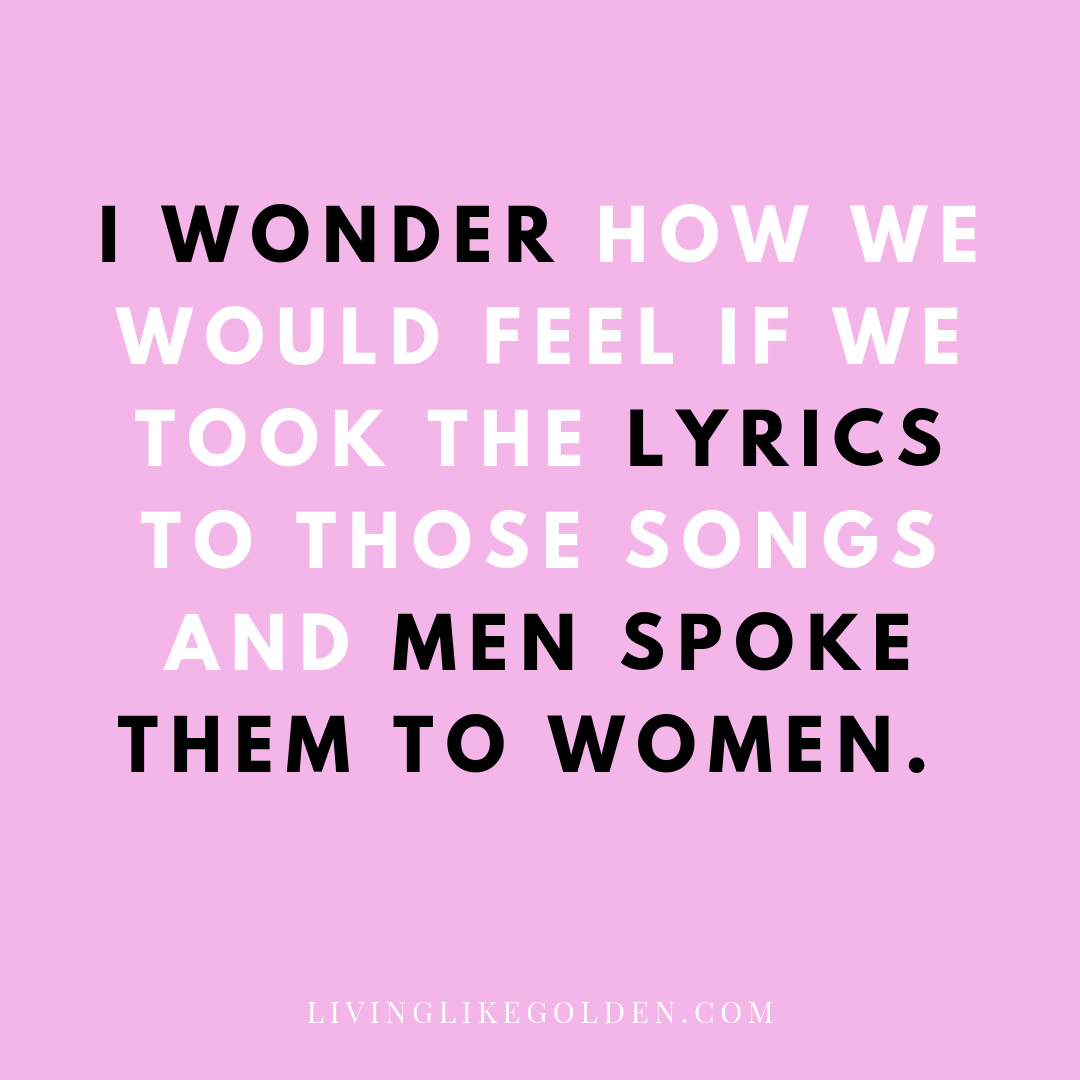 I wonder how we would feel if we took the lyrics to those songs and men spoke them to women..png