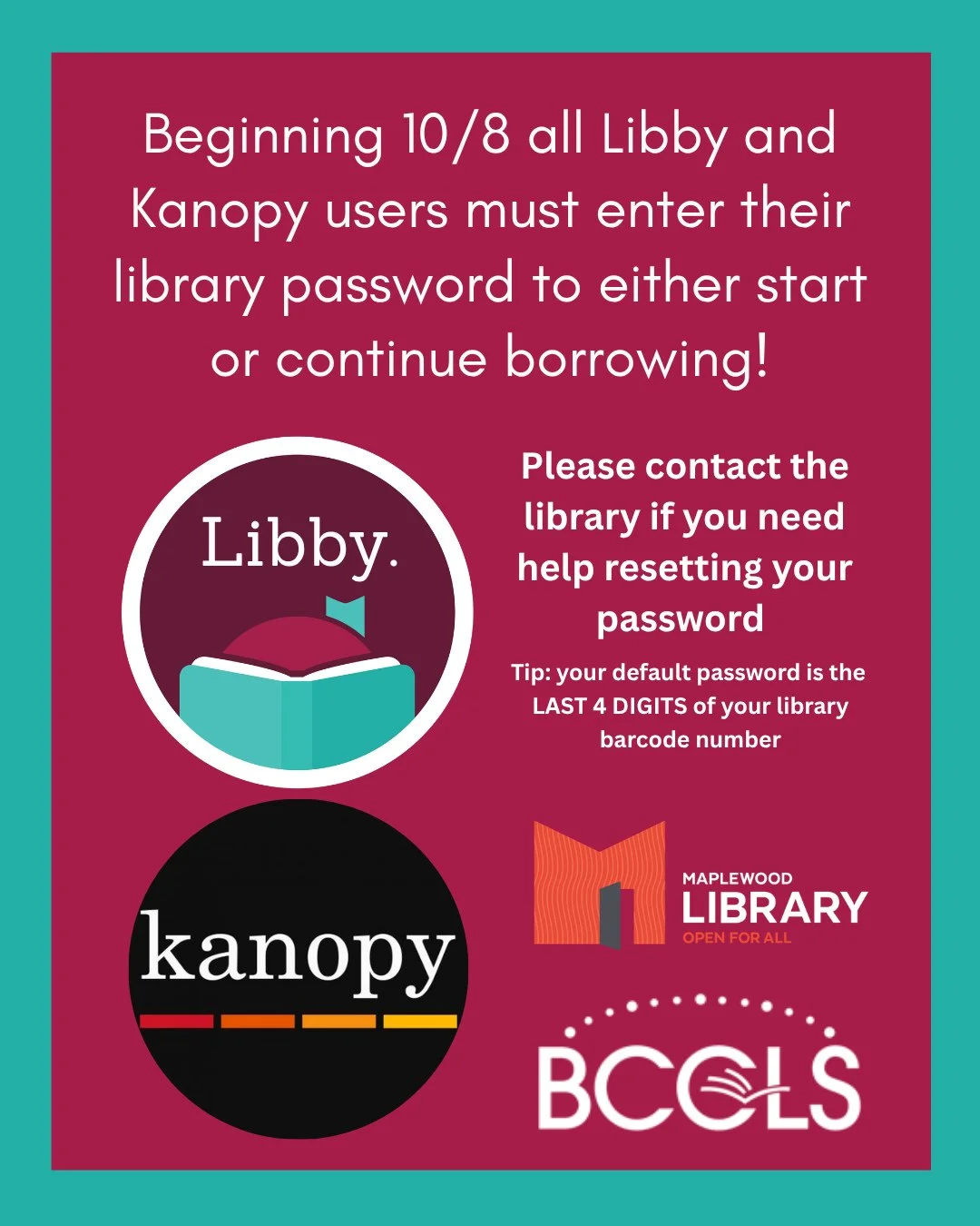 Please note that beginning on Thursday, October 8th all patrons who use Libby and Kanopy will need to enter their library password in those apps to continue using them. ⁠
⁠
A reminder that your default password is the last 4 digits of your library ca