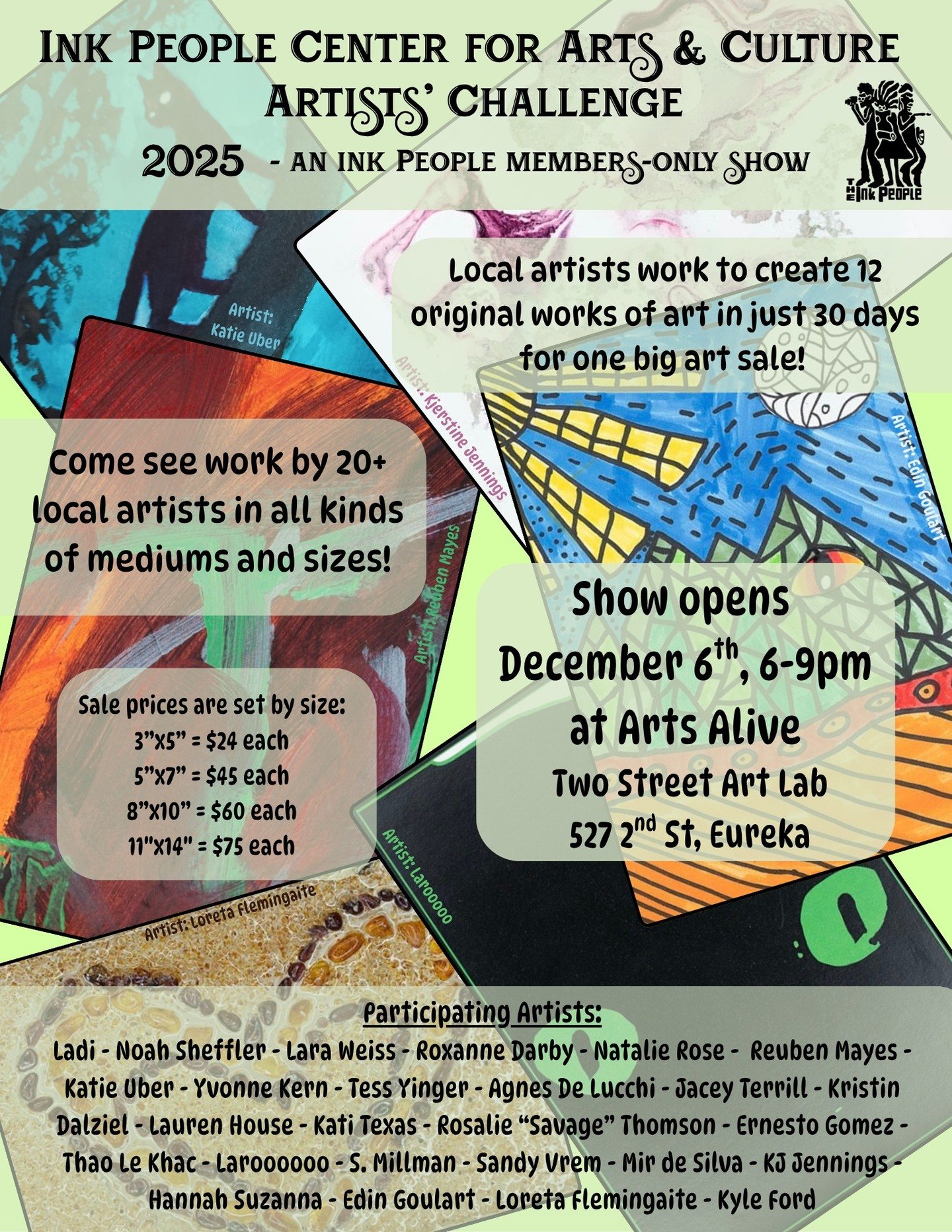 The Ink People Center for Arts and Culture presents: Artists' Challenge 2025!
An Ink People members-only show.

The show opens during Arts Alive on Saturday December 6th from 6pm - 9pm at the Two Street Art Lab, 527 2nd St. Eureka.

Local artists cre