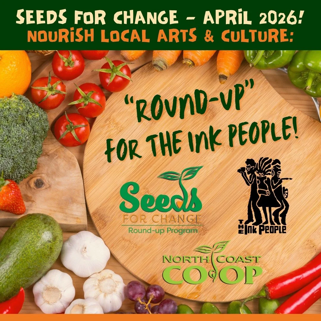 Every cent counts! Round up for the Ink People at the North Coast Co-op this month. Your contribution makes a difference, as we continue supporting artists and culture bearers through our core programming. 

Thank you to the North Coast Co-op Seeds f