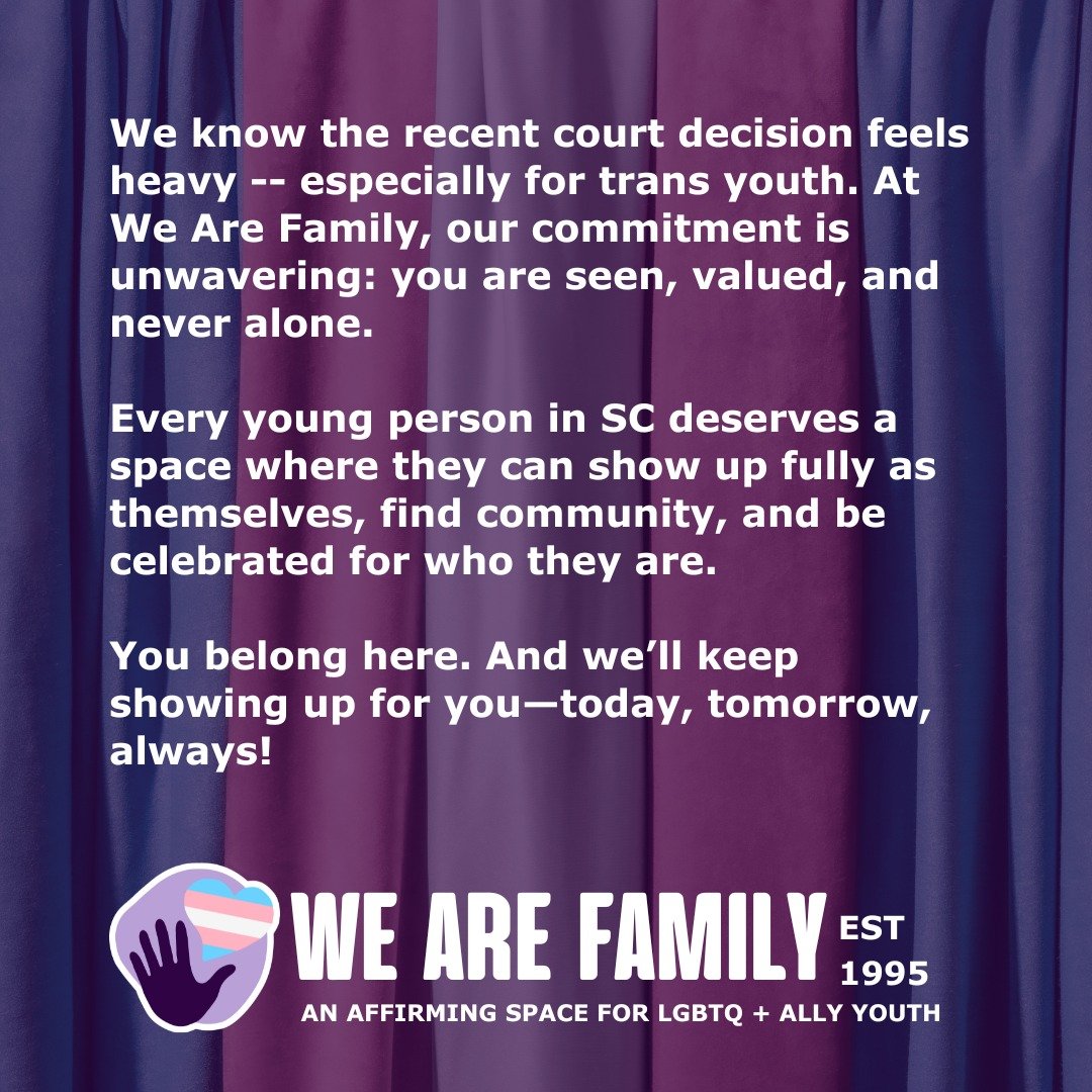 We know the recent court decision feels heavy -- especially for trans youth. At We Are Family, our commitment is unwavering: you are seen, valued, and never alone.

Every young person in SC deserves a space where they can show up fully as themselves,