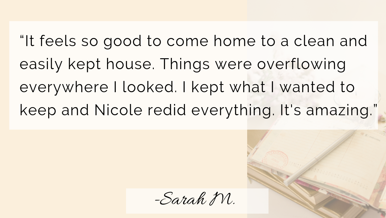 This is my first time hiring a professional organizer and it has been a life changer. Nicole helps me focus on our goals to clear each room. I recommend her to anyone who needs assistance decluttering their (16).png