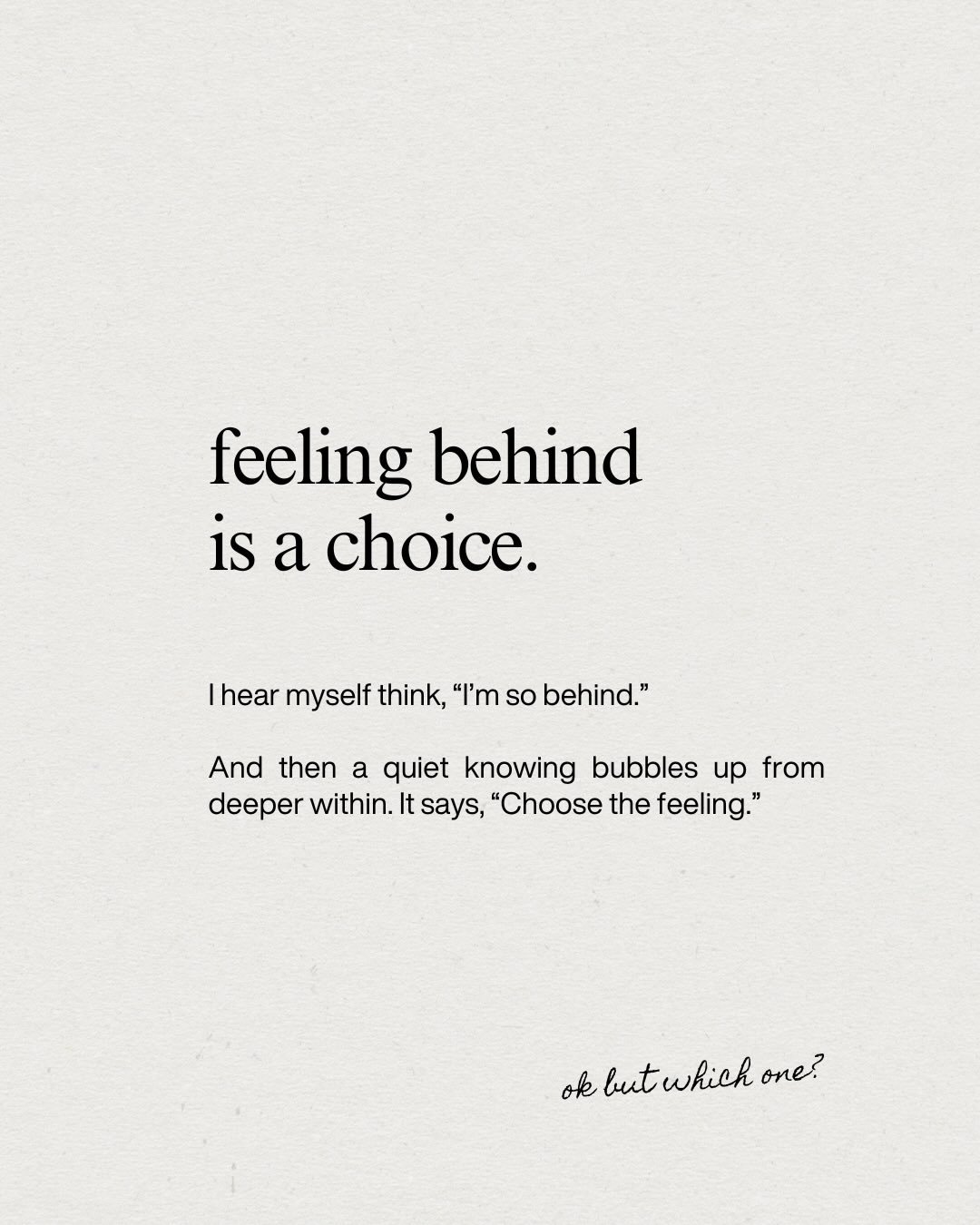 I hear myself think, &ldquo;I&rsquo;m so behind.&rdquo; And then a quiet knowing bubbles up from deeper within. It says, &ldquo;Choose the feeling.&rdquo;

If I get to pick, behind isn&rsquo;t it. On time is close. Timeless is nice. Plenty, spacious,