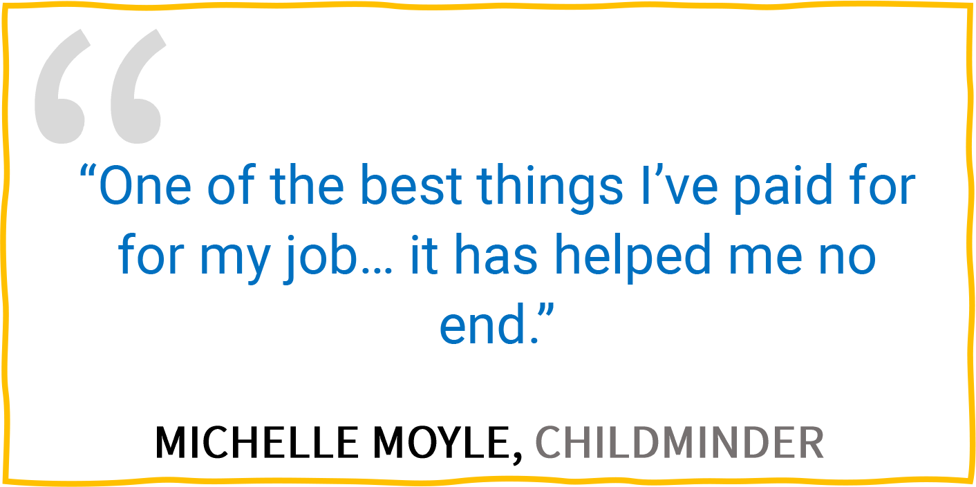 “One of the best things I’ve paid for for my job... it has helped me no end.” — Michelle Moyle, Childminder.