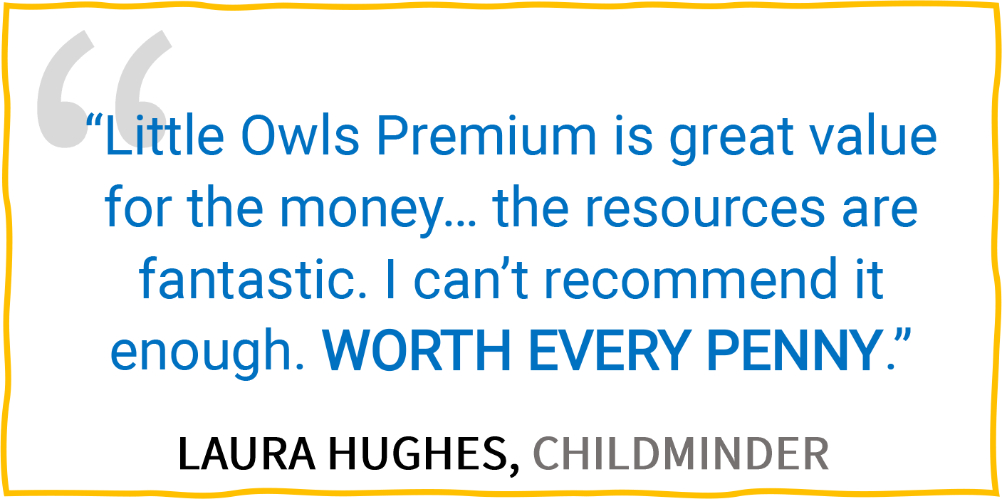 “Little Owls Premium is great value for the money... the resources are fantastic. I can’t recommend it enough. WORTH EVERY PENNY.” — Laura Hughes, Childminder.