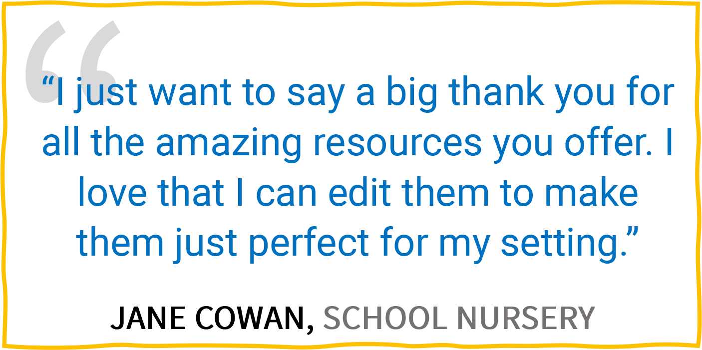 “I just want to say a big thank you for all the amazing resources you offer. I love that I can edit them to make them just perfect for my setting.” — Jane Cowan, School Nursery.