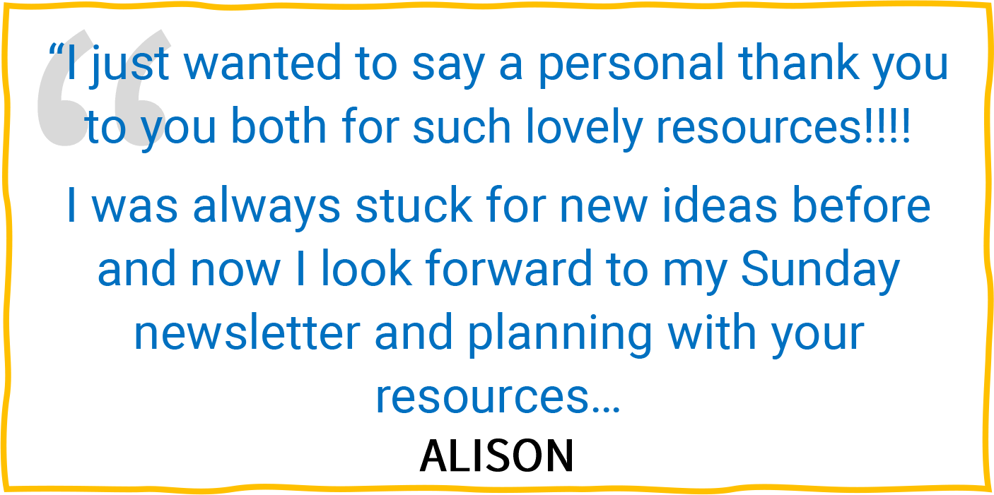 “I just wanted to say a personal thank you to you both for such lovely resources!!!! I was always stuck for new ideas before and now I look forward to my Sunday newsletter and planning with your resources...” — Alison.