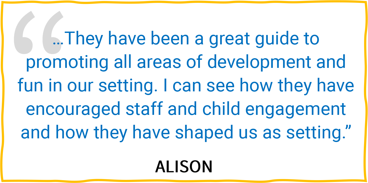 “...They have been a great guide to promoting all areas of development and fun in our setting. I can see how they have encouraged staff and child engagement and how they have shaped us as setting.” — Alison.