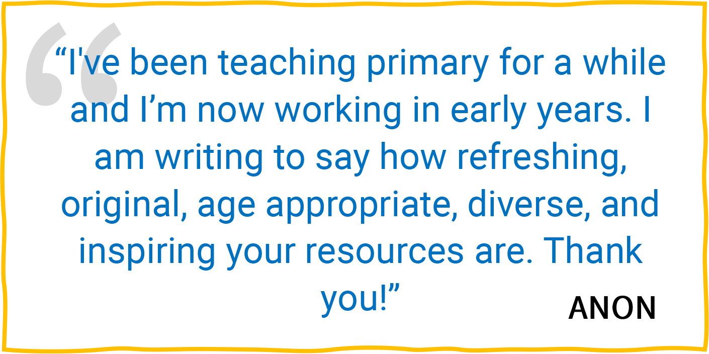 “I've been teaching primary for a while and I’m now working in early years. I am writing to say how refreshing, original, age appropriate, diverse, and inspiring your resources are. Thank you!” — Anon.