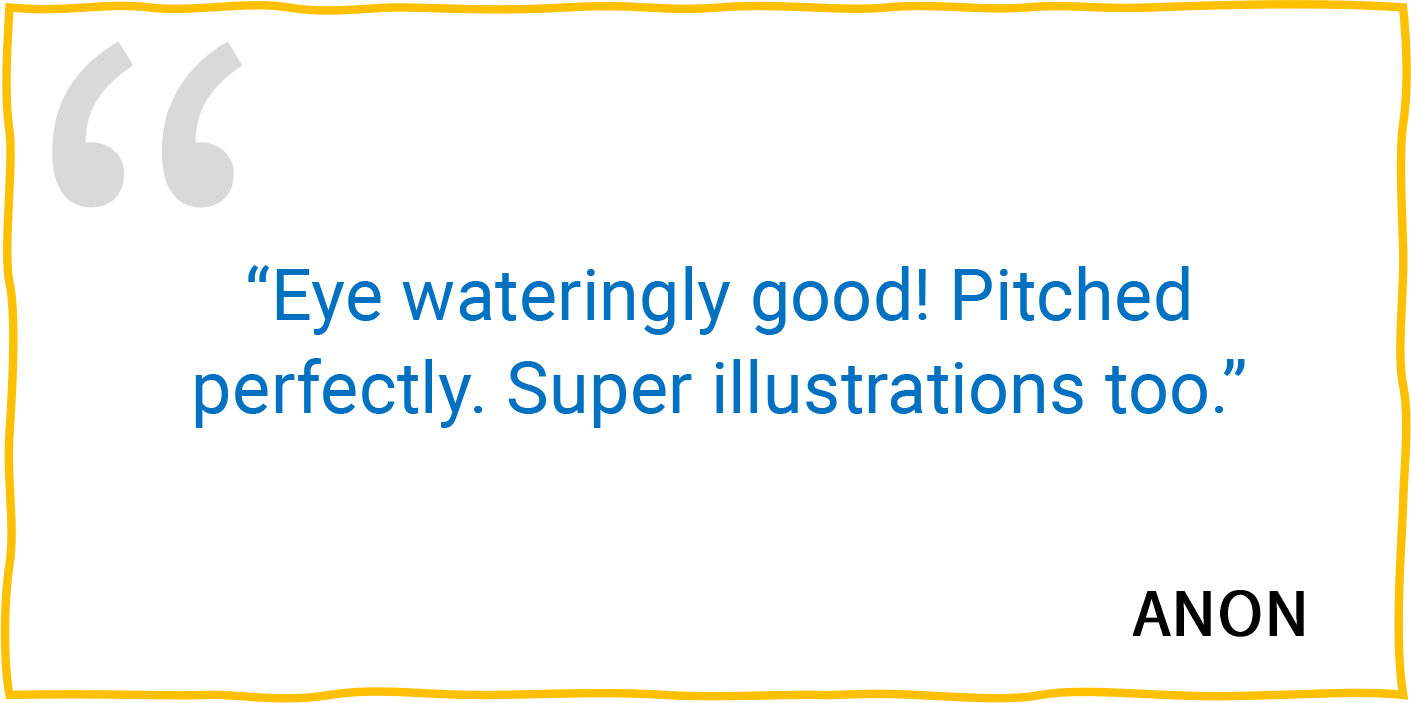 “Eye wateringly good! Pitched perfectly. Super illustrations too.” — Anon.