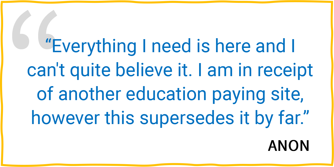 “Everything I need is here and I can't quite believe it. I am in receipt of another education paying site, however this supersedes it by far.” — Anon.