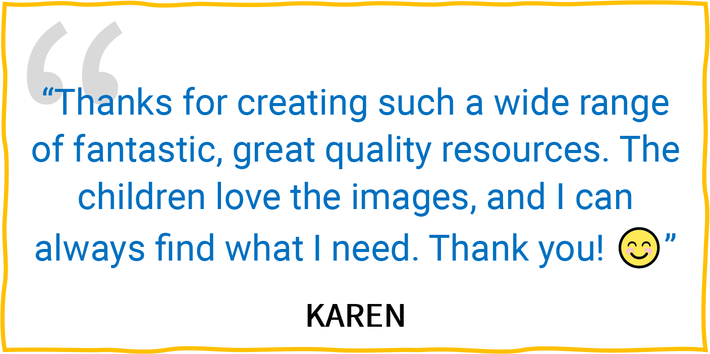 “Thanks for creating such a wide range of fantastic, great quality resources. The children love the images, and I can always find what I need. Thank you! 😊” — Karen.