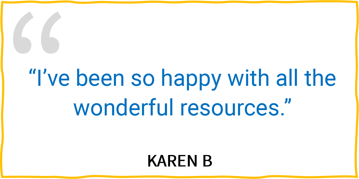 “I’ve been so happy with all the wonderful resources.” — Karen B.