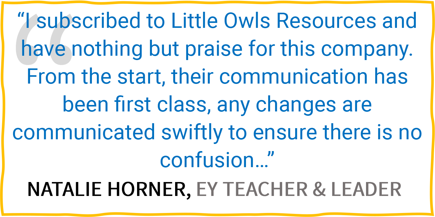 “I subscribed to Little Owls Resources and have nothing but praise for this company. From the start, their communication has been first class, any changes are communicated swiftly to ensure there is no confusion...” — Natalie Horner, EY Teacher & Leader.