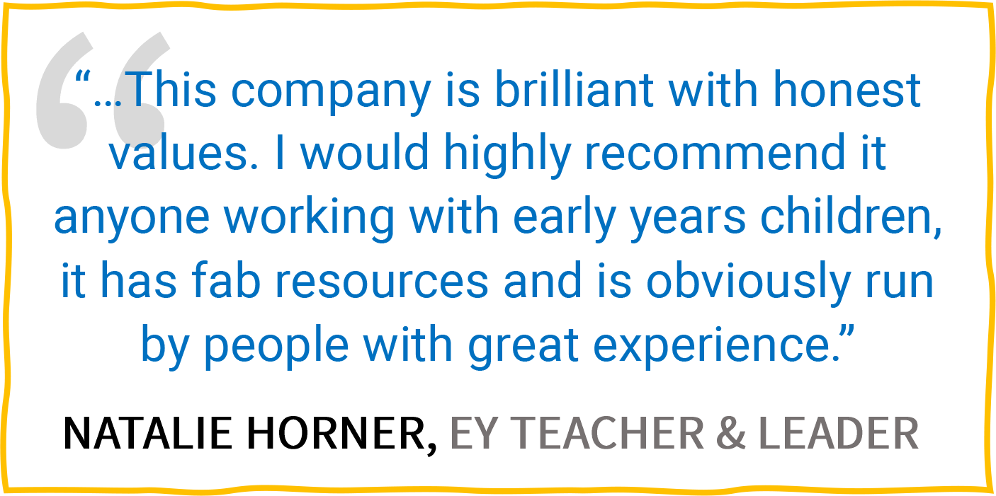 “...This company is brilliant with honest values. I would highly recommend it anyone working with early years children, it has fab resources and is obviously run by people with great experience.” — Natalie Horner, EY Teacher & Leader.